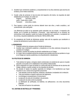 112
3. Acreditar buen rendimiento académico y comportamental en los años anteriores (para alumnos de
la básica y de la media vocacional).
4. Cumplir, antes de comenzar el mes de enero del respectivo año lectivo, los requisitos de edad
establecidos por el Colegio, los cuales son:
Prejardín: Tres años y medio
Jardín: Cuatro años y medio
Transición: cinco años y medio .
5. Para ingresar a primer grado los alumnos deberán tener seis años y medio cumplidos y así
sucesivamente para cada grado.
Las diferencias de edad en los aspirantes serán evaluadas una vez iniciado el respectivo año
escolar, por la Comisión de Evaluación y Promoción, quien determinará en su momento, las
promociones al año siguiente, cuando los niveles de desarrollo así lo ameriten, y cumpliendo con
las normas y requisitos establecidos enel Decreto 1290 de 2009 y SIEE
6. Es competencia del Comité de Admisiones aprobar cada año los aspectos que constituirán el
proceso de admisiones al cual se refiere el numeral 2.
b. REINGRESOS:
1. Presentar solicitud de reingreso ante el Comité de Admisiones.
2. Acreditar buen rendimiento académico y disciplinario en los años anteriores (incluyendo los
cursados en el colegio).
3. Presentar y aprobar las pruebas de admisión establecidas por el Colegio.
4. En ningún caso se aceptará solicitud de reingreso para aquellos alumnos que perdieron el cupo
en el Colegio por razones académicas, de comportamiento o disciplinarias.
18.4 POLITICAS DE ADMISION:
1. Toda solicitud de ingreso y reingreso estará condicionada a la existencia de cupos en el grado
requerido, de acuerdo con lo establecido en las políticas institucionales.
2. Para la asignación de cupos se tendrán en cuenta ante todo los hermanos de los alumnos del
Colegio, siempre y cuando cumplan con los requisitos de admisión.
3. No procede el ingreso de aquellos aspirantes de reintegro o de transferencia que hayan
incurrido en una o varias de las siguientes actuaciones:
 Todo atentado contra las directivas, profesores, estudiantes o empleados de la institución.
 Todo acto tendiente a impedir la ejecución del reglamento.
 La embriaguez consuetudinaria o la toxicomanía.
 La ejecución de actos de inmoralidad o de perversión.
 La ejecución de actos contra la propiedad.
 La falsificación de certificados, de boletines, de calificaciones o de otros documentos
análogos.
 Todo acto de fraude en los exámenes.
18.5. SISTEMA DE MATRICULAS Y PENSIONES:
 