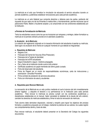 113
La matrícula es el acto que formaliza la vinculación de educando al servicio educativo durante un
período académico, pudiéndose establecer renovaciones para cada período académico.
La matrícula es un acto bilateral que comporta derechos y deberes para las partes, partiendo del
supuesto de que cada uno de los firmantes lo realiza libre y voluntariamente; permite reconocer que el
peticionario Padre, Madre o Acudiente aceptan y se compromete con las condiciones establecidas por
la Institución.
a.Período de Formalización de Matrícula:
Tanto los estudiantes nuevos como los que se incorporan por reingreso y reintegro, deben formalizar su
matrícula en el período ordinario previsto en el calendario académico.
b. Anulación de la Matrícula:
La violación del reglamento originado en la inexacta información del estudiante al asentar su matrícula,
dará lugar a la anulación de la misma en cualquier momento en que detecte la irregularidad.
c. Requisitos de Matrícula:
 Registro Civil.
 Fotocopia del Carnet de Vacunas (Para Preescolar).
 Fotocopia de la Tarjeta de Identidad.
 Fotocopia de la EPS actualizada
 Seguro Estudiantil o seguro medicina prepagada.
 Paz y Salvo de la Institución donde cursó el año anterior
 Certificado académico en papel membrete del último grado cursado.
 Ficha del observador del estudiante.
 Firma de Pagaré por el monto de responsabilidades económicas, carta de instrucciones y
autorizacion consultas Procredito.
 Firma contrato de prestación de servicios educativos
 Ficha con informacion de salud y acudientes
d. Requisitos para Renovar Matrícula:
La renovación de la Matrícula es un acto jurídico mediante el cual el alumno del año inmediatamente
anterior legaliza y adquiere el derecho a su permanencia en la Institución para cada período
académico. Para renovar la matrícula es preciso cumplir con las condiciones académicas y
disciplinarias establecidas en el manual, haber cancelado la totalidad de la deuda del año anterior,
cancelar los derechos de matrícula establecidos y firmar el acta de renovación de matrícula.
Todo alumno debe demostrar disposición, voluntad y empeño para lograr los objetivos del proceso
formativo y académico propuesto por el Colegio, mediante la práctica de sus valores, los cuales regirán
sus comportamientos dentro y fuera de éste.
Para renovar matrícula, el estudiante deberá presentar en la Secretaría del Colegio los siguientes
documentos:
 