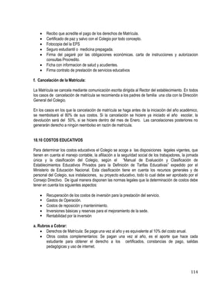 114
 Recibo que acredite el pago de los derechos de Matrícula.
 Certificado de paz y salvo con el Colegio por todo concepto.
 Fotocopia del la EPS
 Seguro estudiantil o medicina prepagada.
 Firma del pagaré por las obligaciones económicas. carta de instrucciones y autorizacion
consultas Procredito.
 Ficha con informacion de salud y acudientes.
 Firma contrato de prestación de servicios educativos
f. Cancelación de la Matrícula:
La Matrícula se cancela mediante comunicación escrita dirigida al Rector del establecimiento. En todos
los casos de cancelación de matrícula se recomienda a los padres de familia una cita con la Dirección
General del Colegio.
En los casos en los que la cancelación de matrícula se haga antes de la iniciación del año académico,
se reembolsará el 80% de sus costos. Si la cancelación se hiciere ya iniciado el año escolar, la
devolución será del 50%, si se hiciere dentro del mes de Enero. Las cancelaciones posteriores no
generarán derecho a ningún reembolso en razón de matrícula.
18.10 COSTOS EDUCATIVOS
Para determinar los costos educativos el Colegio se acoge a las disposiciones legales vigentes, que
tienen en cuenta el manejo contable, la afiliación a la seguridad social de los trabajadores, la jornada
única y la clasificación del Colegio, según el “Manual de Evaluación y Clasificación de
Establecimientos Educativos Privados para la Definición de Tarifas Educativas” expedido por el
Ministerio de Educación Nacional. Esta clasificación tiene en cuenta los recursos generales y de
personal del Colegio, sus instalaciones, su proyecto educativo, todo lo cual debe ser aprobado por el
Consejo Directivo. De igual manera disponen las normas legales que la determinación de costos debe
tener en cuenta los siguientes aspectos:
 Recuperación de los costos de inversión para la prestación del servicio.
 Gastos de Operación.
 Costos de reposición y mantenimiento.
 Inversiones básicas y reservas para el mejoramiento de la sede.
 Rentabilidad por la inversión
a. Rubros a Cobrar:
 Derechos de Matrícula: Se paga una vez al año y es equivalente al 10% del costo anual.
 Otros costos complementarios: Se pagan una vez al año, es el aporte que hace cada
estudiante para obtener el derecho a los certificados, constancias de pago, salidas
pedagógicas y uso de internet.
 