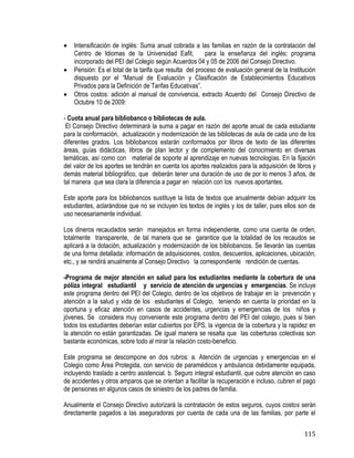 115
 Intensificación de inglés: Suma anual cobrada a las familias en razón de la contratación del
Centro de Idiomas de la Universidad Eafit, para la enseñanza del inglés; programa
incorporado del PEI del Colegio según Acuerdos 04 y 05 de 2006 del Consejo Directivo.
 Pensión: Es el total de la tarifa que resulta del proceso de evaluación general de la Institución
dispuesto por el “Manual de Evaluación y Clasificación de Establecimientos Educativos
Privados para la Definición de Tarifas Educativas”.
 Otros costos: adición al manual de convivencia, extracto Acuerdo del Consejo Directivo de
Octubre 10 de 2009:
- Cuota anual para bibliobanco o bibliotecas de aula.
El Consejo Directivo determinará la suma a pagar en razón del aporte anual de cada estudiante
para la conformación, actualización y modernización de las bibliotecas de aula de cada uno de los
diferentes grados. Los bibliobancos estarán conformados por libros de texto de las diferentes
áreas, guías didácticas, libros de plan lector y de complemento del conocimiento en diversas
temáticas, así como con material de soporte al aprendizaje en nuevas tecnologías. En la fijación
del valor de los aportes se tendrán en cuenta los aportes realizados para la adquisición de libros y
demás material bibliográfico, que deberán tener una duración de uso de por lo menos 3 años, de
tal manera que sea clara la diferencia a pagar en relación con los nuevos aportantes.
Este aporte para los bibliobancos sustituye la lista de textos que anualmente debían adquirir los
estudiantes, aclarándose que no se incluyen los textos de inglés y los de taller, pues ellos son de
uso necesariamente individual.
Los dineros recaudados serán manejados en forma independiente, como una cuenta de orden,
totalmente transparente, de tal manera que se garantice que la totalidad de los recaudos se
aplicará a la dotación, actualización y modernización de los bibliobancos. Se llevarán las cuentas
de una forma detallada: información de adquisiciones, costos, descuentos, aplicaciones, ubicación,
etc., y se rendirá anualmente al Consejo Directivo la correspondiente rendición de cuentas.
-Programa de mejor atención en salud para los estudiantes mediante la cobertura de una
póliza integral estudiantil y servicio de atención de urgencias y emergencias. Se incluye
este programa dentro del PEI del Colegio, dentro de los objetivos de trabajar en la prevención y
atención a la salud y vida de los estudiantes el Colegio, teniendo en cuenta la prioridad en la
oportuna y eficaz atención en casos de accidentes, urgencias y emergencias de los niños y
jóvenes. Se considera muy conveniente este programa dentro del PEI del colegio, pues si bien
todos los estudiantes deberían estar cubiertos por EPS, la vigencia de la cobertura y la rapidez en
la atención no están garantizadas. De igual manera se resalta que las coberturas colectivas son
bastante económicas, sobre todo al mirar la relación costo-beneficio.
Este programa se descompone en dos rubros: a. Atención de urgencias y emergencias en el
Colegio como Área Protegida, con servicio de paramédicos y ambulancia debidamente equipada,
incluyendo traslado a centro asistencial. b. Seguro integral estudiantil, que cubre atención en caso
de accidentes y otros amparos que se orientan a facilitar la recuperación e incluso, cubren el pago
de pensiones en algunos casos de siniestro de los padres de familia.
Anualmente el Consejo Directivo autorizará la contratación de estos seguros, cuyos costos serán
directamente pagados a las aseguradoras por cuenta de cada una de las familias, por parte el
 