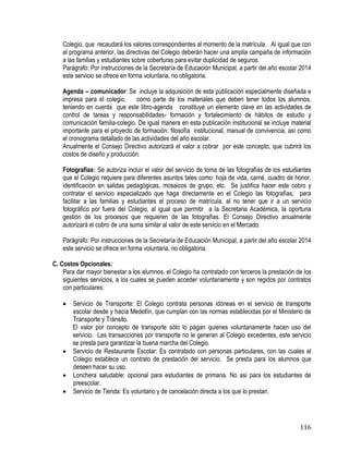 116
Colegio, que recaudará los valores correspondientes al momento de la matrícula. Al igual que con
el programa anterior, las directivas del Colegio deberán hacer una amplia campaña de información
a las familias y estudiantes sobre coberturas para evitar duplicidad de seguros.
Parágrafo: Por instrucciones de la Secretaría de Educación Municipal, a partir del año escolar 2014
este servicio se ofrece en forma voluntaria, no obligatoria.
Agenda – comunicador: Se incluye la adquisición de esta publicación especialmente diseñada e
impresa para el colegio, como parte de los materiales que deben tener todos los alumnos,
teniendo en cuenta que este libro-agenda constituye un elemento clave en las actividades de
control de tareas y responsabilidades- formación y fortalecimiento de hábitos de estudio y
comunicación familia-colegio. De igual manera en esta publicación institucional se incluye material
importante para el proyecto de formación: filosofía institucional, manual de convivencia, así como
el cronograma detallado de las actividades del año escolar.
Anualmente el Consejo Directivo autorizará el valor a cobrar por este concepto, que cubrirá los
costos de diseño y producción.
Fotografías: Se autoriza incluir el valor del servicio de toma de las fotografías de los estudiantes
que el Colegio requiere para diferentes asuntos tales como: hoja de vida, carné, cuadro de honor,
identificación en salidas pedagógicas, mosaicos de grupo, etc. Se justifica hacer este cobro y
contratar el servicio especializado que haga directamente en el Colegio las fotografías, para
facilitar a las familias y estudiantes el proceso de matrícula, al no tener que ir a un servicio
fotográfico por fuera del Colegio, al igual que permitir a la Secretaria Académica, la oportuna
gestión de los procesos que requieren de las fotografías. El Consejo Directivo anualmente
autorizará el cobro de una suma similar al valor de este servicio en el Mercado.
Parágrafo: Por instrucciones de la Secretaría de Educación Municipal, a partir del año escolar 2014
este servicio se ofrece en forma voluntaria, no obligatoria.
C. Costos Opcionales:
Para dar mayor bienestar a los alumnos, el Colegio ha contratado con terceros la prestación de los
siguientes servicios, a los cuales se pueden acceder voluntariamente y son regidos por contratos
con particulares:
 Servicio de Transporte: El Colegio contrata personas idóneas en el servicio de transporte
escolar desde y hacía Medellín, que cumplan con las normas establecidas por el Ministerio de
Transporte y Tránsito.
El valor por concepto de transporte sólo lo pagan quienes voluntariamente hacen uso del
servicio. Las transacciones por transporte no le generan al Colegio excedentes, este servicio
se presta para garantizar la buena marcha del Colegio.
 Servicio de Restaurante Escolar: Es contratado con personas particulares, con las cuales el
Colegio establece un contrato de prestación del servicio. Se presta para los alumnos que
deseen hacer su uso.
 Lonchera saludable: opcional para estudiantes de primaria. No asi para los estudiantes de
preescolar.
 Servicio de Tienda: Es voluntario y de cancelación directa a los que lo prestan.
 