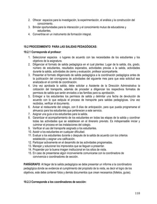 118
2. Ofrecer espacios para la investigación, la experimentación, el análisis y la construcción del
conocimiento.
3. Brindar oportunidades para la interacción y el conocimiento mutuo de educadores y
estudiantes.
4. Convertirse en un instrumento de formación integral.
19.2 PROCEDIMIENTO PARA LAS SALIDAS PEDAGÓGICAS:
19.2.1 Corresponde al profesor:
1. Seleccionar espacios o lugares de acuerdo con las necesidades de los estudiantes y los
objetivos de la asignatura.
2. Diligenciar el formato de salida pedagógica en el cual plantea: Lugar de la salida, día, grado,
número de estudiantes, resultados esperados, actividades previas a la salida, actividades
durante la salida, actividades de cierre y evaluación, profesor acompañante.
3. Presentar el formato diligenciado de salida pedagógica a la coordinación pedagógica antes de
la publicación del cronograma de actividades del siguiente mes para que esta solicitud sea
analizada en el comité de coordinación.
4. Una vez aprobada la salida, debe solicitar a Asistente de la Dirección Administrativa la
cotización del transporte, además de proceder a diligenciar los respectivos formatos de
permisos de salida que serán enviados a las familias para su aprobación.
5. Entregar a los estudiantes los permisos de salida y delimitar una fecha de devolución de
acuerdo con lo que estipula el proceso de transporte para salidas pedagógicas. Una vez
recibidos, verificar el documento.
6. Avisar al restaurante del colegio, con 8 días de anticipación, para que pueda programarse el
almuerzo para los estudiantes que pertenecen a este servicio.
7. Asignar una guía a los estudiantes para la salida.
8. Garantizar el acompañamiento de los estudiantes en todas las etapas de la salida y coordinar
todas las actividades que se establecen en el itinerario previsto. Es indispensable iniciar y
culminar el proceso en las instalaciones del colegio.
9. Verificar el uso del transporte asignado a los estudiantes.
10. Asistir a los estudiantes en cualquier dificultad.
11. Evaluar a los estudiantes durante o después de la salida de acuerdo con los criterios
establecido y asignar una calificación.
12. Participar activamente en el desarrollo de las actividades programadas.
13. Manejar y solucionar los imprevistos que se lleguen a presentar.
14. Propender por la buena imagen institucional en los sitios de visita.
15. En caso de presentarse algún inconveniente comunicarse con la coordinadora de
convivencia o coordinadores de sección.
PARÁGRAFO: Al llegar de la salida pedagógica se debe presentar un informe a la coordinadora
pedagógica donde se evidencie el cumplimiento del propósito de la visita, es decir el logro de los
objetivos, este debe contener fotos y demás documentos que crean necesarios (folletos, guías).
19.2.3 Corresponde a los coordinadores de sección:
 