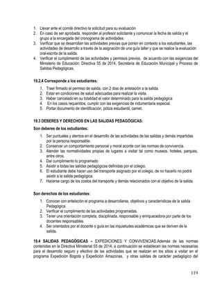 119
1. Llevar ante el comité directivo la solicitud para su evaluación
2. En caso de ser aprobada, responder al profesor solicitante y comunicar la fecha de salida y el
grupo a la encargada del cronograma de actividades.
3. Verificar que se desarrollan las actividades previas que ponen en contexto a los estudiantes, las
actividades de desarrollo a través de la asignación de una guía taller y que se realice la evaluación
oral-escrita de la salida.
4. Verificar el cumplimiento de las actividades y permisos previos, de acuerdo con las exigencias del
Ministerio de Educación: Directiva 55 de 2014, Secretaria de Educación Municipal y Proceso de
Salidas Pedagógicas.
19.2.4 Corresponde a los estudiantes:
1. Traer firmado el permiso de salida, con 2 dias de antelación a la salida.
2. Estar en condiciones de salud adecuadas para realizar la visita.
3. Haber cancelado en su totalidad el valor determinado para la salida pedagógica
4. En los casos requeridos, cumplir con las exigencias de indumentaria especial.
5. Portar documento de identificación, póliza estudiantil, carnet.
19.3 DEBERES Y DERECHOS EN LAS SALIDAS PEDAGÓGICAS:
Son deberes de los estudiantes:
1. Ser puntuales y atentos en el desarrollo de las actividades de las salidas y demás impartidas
por la persona responsable.
2. Conservar un comportamiento personal y moral acorde con las normas de convivencia.
3. Atender las normatividades propias de lugares a visitar tal como museos, hoteles, parques,
entre otros.
4. Dar cumplimiento lo programado
5. Asistir a todas las salidas pedagógicas definidas por el colegio.
6. El estudiante debe hacer uso del transporte asignado por el colegio, de no hacerlo no podrá
asistir a la salida pedagógica.
7. Hacerse cargo de los costos del transporte y demás relacionados con el objetivo de la salida.
Son derechos de los estudiantes:
1. Conocer con antelación el programa a desarrollarse, objetivos y características de la salida
Pedagógica.
2. Verificar el cumplimiento de las actividades programadas.
3. Tener una orientación completa, disciplinada, responsable y enriquecedora por parte de los
docentes responsables.
4. Ser orientados por el docente o guía en las inquietudes académicas que se deriven de la
salida.
19.4 SALIDAS PEDAGÓGICAS – EXPEDICIONES Y CONVIVENCIAS.Además de las normas
contenidas en la Directiva Ministerial 55 de 2014, a continuación se establecen las normas necesarias
para el desarrollo seguro y efectivo de las actividades que se realizan en los sitios a visitar en el
programa Expedición Bogotá y Expedición Amazonas, y otras salidas de carácter pedagógico del
 