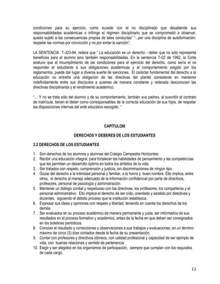 12
condiciones para su ejercicio, como sucede con el no disciplinado que desatiende sus
responsabilidades académicas o infringe el régimen disciplinario que se comprometió a observar,
queda sujeto a las consecuencias propias de tales conductas” “...por una disciplina de autoformación:
respetar las normas por convicción y no por evitar la sanción”.
LA SENTENCIA T-323-94, reitera que “ La educación es un derecho - deber que no sólo representa
beneficios para el alumno sino también responsabilidades. En la sentencia T-02 de 1992, la Corte
sostuvo que el incumplimiento de las condiciones para el ejercicio del derecho, como sería el no
responder el estudiante a sus obligaciones académicas y al comportamiento exigido por los
reglamentos, puede dar lugar a diversa suerte de sanciones. El carácter fundamental del derecho a la
educación no entraña una obligación de las directivas del plantel consistente en mantener
indefinidamente entre sus discípulos a quienes de manera constante y reiterada desconocen las
directivas disciplinarias y el rendimiento académico.
“… Y no se trata sólo del alumno y de su comportamiento, también sus padres, al suscribir el contrato
de matrícula, tienen el deber como corresponsables de la correcta educación de sus hijos, de respetar
las disposiciones internas del ente educativo escogido. “
CAPÍTULOIII
DERECHOS Y DEBERES DE LOS ESTUDIANTES
3.2 DERECHOS DE LOS ESTUDIANTES
1. Son derechos de los alumnos y alumnas del Colegio Campestre Horizontes:
2. Recibir una educación integral, para fortalecer las habilidades de pensamiento y las competencias
que les permitan un desarrollo óptimo en todos los ámbitos de la vida.
3. Ser tratados con respeto, comprensión y justicia, sin discriminaciones de ningún tipo.
4. Gozar del derecho a la intimidad personal y familiar, a la honra y buen nombre. Ello implica, entre
otros, el derecho al manejo adecuado de la información confidencial por parte de directivos,
profesores, personal de psicología y administración.
5. Mantener un diálogo cordial y respetuoso con las directivas, los profesores, los compañeros y el
personal administrativo. Ello implica el derecho de ser oído, orientado y asistido por directivas y
docentes, siguiendo el debido proceso que la institución establezca.
6. Expresar sus ideas y opiniones con respeto y libertad, teniendo en cuenta los derechos de los
demás.
7. Ser evaluados en su proceso académico de manera permanente y justa; ser informados de sus
resultados en el proceso formativo y académico, antes de la fecha en que deban ser consignados
en los boletines periódicos.
8. Conocer el resultado y correcciones u observaciones a sus trabajos y evaluaciones, en un término
máximo de cinco (5) días contados desde la fecha de su presentación.
9. Contar con profesores y directivos idóneos, con calidad profesional y capacidad de ser ejemplo de
vida, con buenas relaciones y sentido de pertenencia
10. Elegir y ser elegidos en los organismos de participación, siempre que cumplan con los requisitos
de cada cargo.
 