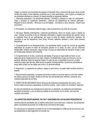 120
colegio. Lo anterior con el propósito de asegurar el bienestar físico y emocional del grupo, llevar el buen
nombre del colegio a otros espacios, propender por un sano aprendizaje, y por el goce y el respeto por
los ambientes naturales en contacto. En especil tendrán los siguientes deberes:
1. Adecuada preparación: Los estudiantes deberán: - Planificar y preparar su viaje con anticipación. -
Viajar y acampar en superficies resistentes. - Disponer los desperdicios de manera adecuada. -
Respetar la fauna Silvestre. - Minimizar el uso de fogatas. - Considerar a otros visitantes. - Dejar lo que
encuentren. 
2. Puntualidad. Los estudiantes deberán llegar y salir puntualmente a los sitios de encuentro.
3. NO llevar: Bebidas embriagantes, sustancias psicotrópicas, dinero en exceso, joyas u objetos de
valor. También se prohíbe el uso de materiales inflamables y objetos contundentes que atenten contra
la integridad física de los participantes; así como el porte de objetos electrónicos costosos. Se
controlará el uso de dispositivos como iPods, iPhones, teléfonos celulares y otros, salvo cámaras
fotográficas.
4. Comportamiento en los desplazamientos. Los estudiantes deben cumplir las normas de seguridad
estipuladas de acuerdo al medio de transporte utilizado en la salida. Es decir: uso de cinturones
deseguridad, chalecos salvavidas, según el caso. El grupo es responsable de mantener el aseo y velar
por la adecuada utilización del transporte.
5. Comportamiento en el sitio y durante las actividades. El grupo es responsable de hacer un uso
adecuado de las instalaciones de los sitios visitados. No desperdiciar el agua de consumo y de uso
personal. Mantener todos los espacios limpios. En caso de que un estudiante incurra en un daño
material de algún bien del sitio, debe asumir los gastos correspondientes. Durante las actividades el
grupo debe cumplir con las reglas que el sitio y su personal estipule.
6. Alojamiento. La asignación de cuartos o carpas no será mixta y no puede haber cambios durante la
estadía.
7. Requerimientos especiales. Los padres de familia enviarán el carnet de salud y un formato médico
de manera oportuna al colegio, donde se informan las recomendaciones médicas, nutriciona- les y
cuidados especiales de sus hijos.
8. ASPECTOS DE SEGURIDAD Dentro del grupo de profesores acompañantes del mismo, como
mínimo habrá una persona capacitadas en primeros auxilios, quien contará con el botiquín respectivo.
En caso de presentarse una emergencia de salud con un estudiante, los profesores acompañantes
atenderán la situación, y una vez ésta sea estable se comunicarán con la rectora para que ella
contacte a los padres.
19.5 ASPECTOS DISCIPLINARIOS, FALTAS Y SANCIONES EN LAS SALIDAS PEDAGÓGICAS
Durante todas las actividades que se realicen tanto dentro como fuera de la institución, los estudiantes
deben comportarse de acuerdo con el Manual de Convivencia del colegio.
En caso de que un estudiante incumpla con las normas estipuladas en el Manual de Convivencia o con
las establecidas en éste reglamento se tomarán las
 