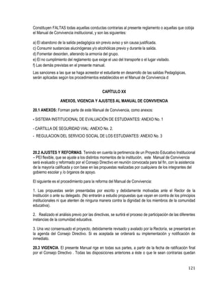 121
Constituyen FALTAS todas aquellas conductas contrarias al presente reglamento o aquellas que cobija
el Manual de Convivencia institucional, y son las siguientes:
a) El abandono de la salida pedagógica sin previo aviso y sin causa justificada.
c) Consumir sustancias alucinógenas y/o alcohólicas previo y durante la salida.
d) Fomentar desorden, alterando la armonía del grupo.
e) El no cumplimiento del reglamento que exige el uso del transporte o el lugar visitado.
f) Las demás previstas en el presente manual.
Las sanciones a las que se haga acreedor el estudiante en desarrollo de las salidas Pedagógicas,
serán aplicadas según los procedimientos establecidos en el Manual de Convivencia d
CAPÍTULO XX
ANEXOS, VIGENCIA Y AJUSTES AL MANUAL DE CONVIVENCIA
20.1 ANEXOS: Forman parte de este Manual de Convivencia, como anexos:
- SISTEMA INSTITUCIONAL DE EVALUACIÓN DE ESTUDIANTES: ANEXO No. 1
- CARTILLA DE SEGURIDAD VIAL: ANEXO No. 2.
- REGULACION DEL SERVICIO SOCIAL DE LOS ESTUDIANTES: ANEXO No. 3
20.2 AJUSTES Y REFORMAS. Tenindo en cuenta la pertinencia de un Proyecto Educativo Institucional
– PEI flexible, que se ajuste a los distintos momentos de la institución, este Manual de Convivencia
será evaluado y reformado por el Consejo Directivo en reunión convocada para tal fin, con la asistencia
de la mayoría calificada y con base en las propuestas realizadas por cualquiera de los integrantes del
gobierno escolar y /o órganos de apoyo.
El siguiente es el procedimiento para la reforma del Manual de Convivencia: 
1. Las propuestas serán presentadas por escrito y debidamente motivadas ante el Rector de la
Institución o ante su delegado. (No entrarán a estudio propuestas que vayan en contra de los principios
institucionales ni que atenten de ninguna manera contra la dignidad de los miembros de la comunidad
educativa).
2. Realizado el análisis previo por las directivas, se surtirá el proceso de participación de las diferentes
instancias de la comunidad educativa.
3. Una vez consensuado el proyecto, debidamente revisado y avalado por la Rectoría, se presentará en
la agenda del Consejo Directivo. Si es aceptada se ordenará su implementación y notificación de
inmediato.
20.3 VIGENCIA. El presente Manual rige en todas sus partes, a partir de la fecha de ratificación final
por el Consejo Directivo . Todas las disposiciones anteriores a éste o que le sean contrarias quedan
 