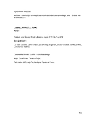 122
expresamente derogadas.
Aprobado y ratificado por el Consejo Directivo en sesión efectuada en Rionegro, a los días del mes
de enero de 2015.
LUZ STELLA GONZÁLEZ HENAO
Rectora
Aprobado por el Consejo Directivo, Sesiones Agosto 2014 y No. 1 de 2015
Consejo Directivo
Luz Stella González, Jaime Londoño, David Gallego, Hugo Toro, Claudia González, Juan Paulo Matta,
Laura Marcela Martínez.
Coordinadoras: Bibiana Guzmán y Mónica Saldarriaga.
Apoyo: Diana Gómez, Carmenza Trujillo.
Participación del Consejo Estudiantil y del Consejo de Padres.
 