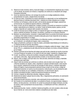 14
8. Observar en todo momento, dentro y fuera del Colegio, un comportamiento respetuoso de sí mismo
y de los demás, de acuerdo con el decoro, la dignidad y los valores de un estudiante del Colegio
Campestre Horizontes.
9. Llevar las relaciones afectivas y de noviazgo de acuerdo con el código establecido al efecto,
comportándose con pudor y respeto frente a los demás.
10. En todos los casos, comportarse de manera apropiada en lo relacionado con las manifestaciones
afectivas físicas y/o actitudes decontacto físico, acatando los límites indicados por el colegio.
11. Contribuir con la limpieza y orden del salón y de los demás espacios del Colegio, acatando las
normas de aula, de cuidado de espacios externos y ambientales.
12. Hacer un buen uso de las instalaciones, muebles y enseres, procurando se conserven en perfecto
estado, respondiendo por el deterioro y los daños. Cuidar los bienes propios y ajenos y los del
colegio y responder por cualquier daño causado a los mismos.
13. Cuidar los recursos que el colegio le ofrece, en especial del agua y la energía; proteger su entorno
natural, cuidando los jardines, los árboles y las plantas, y participar en su proyecto ambiental.
14. Mantener una actitud positiva, consciente y responsable frente a su proceso de formación personal
e intelectual. Ello implica mantener la disciplina adecuada para el buen desarrollo de las clases y
actividades programadas en el colegio.
15. Participar de manera activa y comprometida en los diferentes eventos y actividades programados
por la institución, con actitudes de respeto, orden y compromiso.
16. Llegar puntualmente y participar en todas las clases y actividades desarrolladas por la institución y
no retirarse de ellas sin permiso del profesor.
17. Cumplir con las normas de asistencia y puntualidad en la llegada y salida del colegio: Llegar antes
de las 7:55 a.m. y abstenerse de salir antes del final de la jornada, en la horta y momento definidos
por el Colegio.
18. Solicitar el permiso de las directivas del colegio para salir de éste, presentar por escrito el permiso
o excusa firmada por los padres, en los casos de retiro del colegio, inasistencia o llegadas tarde.
19. Cumplir las políticas y normas de movilidad y transporte (sobre llegada y salida del Colegio), lo
cual implica, entre otras, llegar oportunamente a la bahía, en las horas de la salida.
20. Adquirir, traer al colegio y dar buen trato a los libros de texto, elementos de trabajo y materiales
necesarios para cada clase.
21. Adquirir todos las prendas que conforman el uniforme, tanto de diario como de gala; llevar los
uniformes escolares con respeto, orden y dignidad en cualquier actividad escolar o extra escolar
que lo requiera, acatando las normas de uso previstas en este manual, y mantener adecuados
hábitos de higiene y buena presentación personal.Incluye cumplir con las normas y código de
presentación personal, en cuanto al uso de accesorios, cortes de pelo y uso de prendas de vestir.
22. Aceptar a los demás con sus cualidades y limitaciones, sin discriminación alguna.
23. Aceptar la pluralidad de ideas y acatar las decisiones tomadas por consenso.
24. Conocer y respetar las diferencias culturales, religiosas y étnicas. 
25. Abstenerse de realizar cualquier tipo de ventas, rifas, o negociaciones particulares, sin autorización
previa de las directivas.
26. Abstenerse de pedir servicios a domicilio, salvo autorización de las coordinadoras o rectora.
27. Ser honesto en el cumplimiento del deber, no acudiendo al fraude, a la copia de tareas, trabajos o
talleres, de otras personas o de internet, sin cumplir los protocolos de trabajo individual y de citas
de autores; evitar la presentación de excusas falsas, o la falsificación de firmas o alteración de
documentos.
28. Abstenerse de portar, mostrar o distribuir material pornográfico, así como acceder a sitios de este
tipo en Internet, así como enviar dicho material a compañeros por este medio.
 