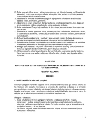 15
29. Evitar portar y/o utilizar, armas y artefactos que induzcan a la violencia (navajas, cuchillos y demás
elementos), que pongan en peligro o afecten la integridad física, social o moral de las personas
que constituyen la comunidad educativa.
30. Abstenerse de involucrar el nombredel colegio en la preparación y realización de actividades
sociales, fiestas, excursiones, y similares.
31. Abstenerse de portar, consumir y/o distribuir sustancias psicotrópicas (cigarrillos, licor, drogas sin
previa prescripción médica, estupefacientes u otras sustancias similares).
32. Evitar presentarse al Colegio bajo los efectos de licor, drogas, estupefacientes u otras sustancias
psicoactivas.
33. Abstenerse de cometer agresiones físicas, verbales o escritas, o relacionales, intimidación o acoso,
o hacerlo a través de internet, contra cualquier persona de la comunidad educativa, dentro o fuera
de la Institución.
34. Defender su integridad personal y espiritual y la de quienes le rodean: Rechazar, denunciar y no
participar en actos de intimidación a cualquier miembro de la comunidad educativa.
35. Comunicar a las directivas y/o profesores, asuntos relacionados con el conocimiento de anomalías
que se estén presentando en el Colegio, para evitar situaciones de complicidad.
36. Entregar oportunamente a sus padres o acudientes la información escolar y comunicaciones del
Colegio, y regresarla debidamente firmados, dentro del plazo estipulado.
37. Al hacer uso de las cafeterías y restaurante, dar buen trato a los encargados, respetar los turnos,
hacer buen uso de mesa, vajilla y cubiertos y utilizar los sitios indicados para depositar vajillas y
sobrantes.
CAPÍTULOIV
PAUTAS DE BUEN TRATO Y RESPETO RECÍPROCO ENTRE PROFESORES Y ESTUDIANTES Y
ENTRE ESTUDIANTES.
QUEJAS Y RECLAMOS
SECCION I
4.1 Política explícita de buen trato y respeto:
El Colegio Campestre Horizontes propende por un ambiente institucional en el que prime la armonía en
las relaciones entre todos los miembros de la comunidad. En esta línea, se trabaja en la formación
permanente de principios y estrategias orientadas al establecimiento de relaciones cálidas y amorosas,
basadas en el respeto mutuo y en el reconocimiento de las individualidades, dentro de un marco de
reflexión que se orienta a crear conciencia y compatibilizar las diferencias.
Principios y estrategias:
1. Cada estudiante del Colegio Campestre Horizontes será tratado con afecto, respeto,
comprensión y justicia, sin discriminaciones de ningún tipo, por parte de todos los profesores,
directivos, y adultos con autoridad en el colegio. Ello implica en primer lugar, el reconocimiento de
su dignidad humana y de sus derechos.
2. Se evitarán los gritos, voces altisonantes, entonación hiriente, así como comentarios irónicos,
humillantes o intimidantes.
 