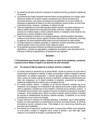 16
3. Se evitarán los llamados de atención o aplicación de medidas formativas que afecten la dignidad de
las personas.
4. Los profesores del Colegio Campestre Horizontes tienen una alta significación en el colegio, deben
siempre ser tratados con el máximo respeto y consideración por todos los miembros de la
comunidad educativa, y de manera muy especial por sus estudiantes. En la misma medida, los
estudiantes se abstendrán de hablar en voz alta a los profesores, burlarse de ellos, así como hacer
comentarios irónicos, mordaces y humillantes, en relación con ellos.
5. Todos los integrantes de la comunidad educativa deberán mantener una relación respetuosa con
todos los demás miembros de la comunidad. Ello implica, entre otros, dirigirse a las demás
personas con el debido respeto y cortesía, utilizando siempre un vocabulario cortés, llamando a las
personas por su nombre, evitando el uso de apodos.
6. Todos los estudiantes se tratarán con un lenguaje respetuoso, usando las palabras adecuadas y
evitando el uso de términos soeces, vulgares e hirientes. Esto aplica aún en relaciones y momentos
no agresivos. De manera especial también aplica en las comunicaciones por redes sociales.
7. Se utilizará siempre el vocabulario apropiado; se abstendrán de hacer comentarios que atenten
contra el prestigio, honra y buen nombre, burlas o faltas a la verdad.
8. En las distintas situaciones conflictivas los profesores recordarán siempre su rol de adultos
significativos, y activarán sus capacidades y competencias de empatía, la auto observación de las
emociones, la atención al pensamiento y la capacidad de auto regulación.
SECCION 2
4.2 Procedimientos para formular quejas o reclamos, por parte de los estudiantes y profesores,
a quienes se les ha faltado al respeto o sus derechos han sido vulnerados.
4.2.1 Por razones de falta de respeto de un profesor, directivo o empleado:
1. En primera instancia el estudiante que se sienta afectado, acudirá a la persona con quien tiene la
inconformidad y le planteará su malestar. El adulto, ya sea profesor, directivo, empleado o personal
administrativo, de cafetería, restaurante o servicios generales, deberá escucharle de manera
activa y serena. Si el adulto, después de escuchar al estudiante, considera que efectivamente pudo
haber sido irrespetuoso, así lo deberá manifestar al estudiante, presentando las disculpas y
medidas de restablecimiento de derecho que se consideren del caso.
2. Si el adulto (profesor, directivo o empleado, en los términos indicados), considera que no fue
irrespetuoso, así lo dialogará con el estudiante.Si éste, después de escuchar al adulto y reflexionar
sobre su explicación, considera que si hubo irrespeto o vulneración de sus derechos, acudirá a la
Coordinadora de Convivencia, quien después de escuchar al estudiante conversará con el profesor
o empleado. Si ella considera que en efecto se produjo el irrespeto, pedirá al profesor o empleado
las acciones de restablecimiento del derecho: presentar disculpas al estudiante, en las mismas
circunstancias en que incurrió en el irrespeto.
3. Si estas instancias no producen los resultados esperados, el estudiante que se sienta agredido,
escribirá una carta expresando su inconformidad al Comité de Convivencia Escolar. El comité de
convivencia se reunirá y analizará el caso. Podrá delegar a uno o varios de sus miembros para
que actúen como mediadores.
4. Si la situación no se soluciona en la instancia anterior, se acudirá ante el Rector, quien después de
oír a las partes y analizar la indagación previa, tomará la decisión a que haya lugar, según
evidencia o no la situación de irrespeto y la gravedad del mismo.
 