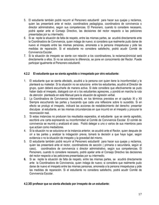17
5. El estudiante también podrá recurrir al Personero estudiantil para hacer sus quejas y reclamos,
quien las presentará ante el rector, coordinadora pedagógica, coordinadora de convivencia o
director administrativo, según sus competencias. El Personero, cuando lo considere necesario,
podrá apelar ante el Consejo Directivo, las decisiones del rector respecto a las peticiones
presentadas por su intermedio.
6. Si se repite la situación de falta de respeto, entre las mismas partes, se acudirá directamente ante
la Coordinadora de Convivencia, quien indaga de nuevo; si considera que realmente pudo darse de
nuevo el irrespeto entre las mismas personas, amonesta a la persona irrespetuosa y pide las
medidas de reparación. Si el estudiante no considera satisfecho, podrá acudir Comité de
Convivencia Escolar.
7. Si la situación de irrespeto se siente con relación a los coordinadores, la reclamacióninicial será
directamente a ellos. Si no se soluciona la diferencia, se pone en conocimiento del Rector. Puede
participar igualmente el Personero estudiantil.
4.2.2 El estudiante que se sienta agredido o irrespetado por otro estudiante:
1. El estudiante que se sienta afectado, acudirá a la persona con quien tiene la inconformidad y le
planteará su malestar. Si la situación no se soluciona entre los estudiantes, acudirá al Director de
grupo, quien deberá escucharle de manera activa. Si éste considera que efectivamente se pudo
haber dado el irrespeto, dialogará con el o los estudiantes agresores, y pondrá en marcha la ruta
de atención planteada en este Manual para la situación de agresión verbal.
2. La Coordinadora de Convivencia intervendrá, en los términos previstos en el capítulo XI y XII
Siempre escuchando las partes y buscando que cada una reflexione sobre lo sucedido. Si en
efecto se produjo el irrespeto, indicará las acciones de restablecimiento del derecho: presentar
disculpas al estudiante, en las mismas circunstancias en que incurrió en el irrespeto y procurar la
reconciación real.
3. Si estas instancias no producen los resultados esperados, el estudiante que se sienta agredido,
escribirá una carta expresando su inconformidad al Comité de Convivencia Escolar. El comité de
convivencia se reunirá y analizará el caso. Podrá delegar a uno o varios de sus miembros para
que actúen como mediadores.
4. Si la situación no se soluciona en la instancia anterior, se acudirá ante el Rector, quien después de
oír a las partes y analizar la indagación previa, tomará la decisión a que haya lugar, según
evidencia o no la situación de irrespeto y la gravedad del mismo.
5. El estudiante también podrá recurrir al Personero estudiantil para hacer sus quejas y reclamos,
quien las presentará ante el rector, coordinadores de sección ( primaria o secundaria, según el
caso), coordinadora de convivencia o director administrativo, según sus competencias. El
Personero, cuando lo considere necesario, podrá apelar ante el Consejo Directivo las decisiones
del rector respecto a las peticiones presentadas por su intermedio.
6. Si se repite la situación de falta de respeto, entre las mismas partes, se acudirá directamente
ante la Coordinadora de Convivencia, quien indaga de nuevo; si considera que realmente pudo
darse de nuevo el irrespeto entre las mismas personas, amonesta a la persona irrespetuosa y pide
las medidas de reparación. Si el estudiante no considera satisfecho, podrá acudir Comité de
Convivencia Escolar.
4.2.3El profesor que se sienta afectado por irrespeto de un estudiante:
 
