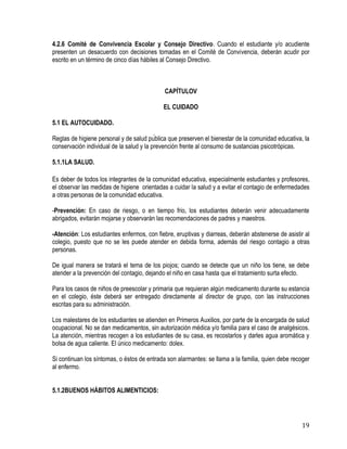 19
4.2.6 Comité de Convivencia Escolar y Consejo Directivo. Cuando el estudiante y/o acudiente
presenten un desacuerdo con decisiones tomadas en el Comité de Convivencia, deberán acudir por
escrito en un término de cinco días hábiles al Consejo Directivo.
CAPÍTULOV
EL CUIDADO
5.1 EL AUTOCUIDADO.
Reglas de higiene personal y de salud pública que preserven el bienestar de la comunidad educativa, la
conservación individual de la salud y la prevención frente al consumo de sustancias psicotrópicas.
5.1.1LA SALUD.
Es deber de todos los integrantes de la comunidad educativa, especialmente estudiantes y profesores,
el observar las medidas de higiene orientadas a cuidar la salud y a evitar el contagio de enfermedades
a otras personas de la comunidad educativa.
-Prevención: En caso de riesgo, o en tiempo frio, los estudiantes deberán venir adecuadamente
abrigados, evitarán mojarse y observarán las recomendaciones de padres y maestros.
-Atención: Los estudiantes enfermos, con fiebre, eruptivas y diarreas, deberán abstenerse de asistir al
colegio, puesto que no se les puede atender en debida forma, además del riesgo contagio a otras
personas.
De igual manera se tratará el tema de los piojos; cuando se detecte que un niño los tiene, se debe
atender a la prevención del contagio, dejando el niño en casa hasta que el tratamiento surta efecto.
Para los casos de niños de preescolar y primaria que requieran algún medicamento durante su estancia
en el colegio, éste deberá ser entregado directamente al director de grupo, con las instrucciones
escritas para su administración.
Los malestares de los estudiantes se atienden en Primeros Auxilios, por parte de la encargada de salud
ocupacional. No se dan medicamentos, sin autorización médica y/o familia para el caso de analgésicos.
La atención, mientras recogen a los estudiantes de su casa, es recostarlos y darles agua aromática y
bolsa de agua caliente. El único medicamento: dolex.
Si continuan los síntomas, o éstos de entrada son alarmantes: se llama a la familia, quien debe recoger
al enfermo.
5.1.2BUENOS HÁBITOS ALIMENTICIOS:
 