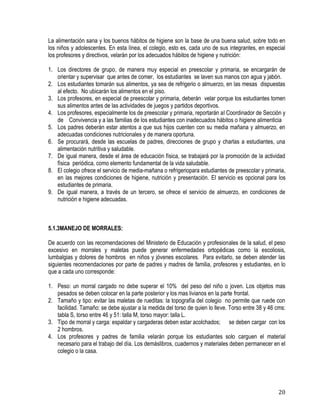 20
La alimentación sana y los buenos hábitos de higiene son la base de una buena salud, sobre todo en
los niños y adolescentes. En esta línea, el colegio, esto es, cada uno de sus integrantes, en especial
los profesores y directivos, velarán por los adecuados hábitos de higiene y nutrición:
1. Los directores de grupo, de manera muy especial en preescolar y primaria, se encargarán de
orientar y supervisar que antes de comer, los estudiantes se laven sus manos con agua y jabón.
2. Los estudiantes tomarán sus alimentos, ya sea de refrigerio o almuerzo, en las mesas dispuestas
al efecto. No ubicarán los alimentos en el piso.
3. Los profesores, en especial de preescolar y primaria, deberán velar porque los estudiantes tomen
sus alimentos antes de las actividades de juegos y partidos deportivos.
4. Los profesores, especialmente los de preescolar y primaria, reportarán al Coordinador de Sección y
de Convivencia y a las familias de los estudiantes con inadecuados hábitos o higiene alimenticia
5. Los padres deberán estar atentos a que sus hijos cuenten con su media mañana y almuerzo, en
adecuadas condiciones nutricionales y de manera oportuna.
6. Se procurará, desde las escuelas de padres, direcciones de grupo y charlas a estudiantes, una
alimentación nutritiva y saludable.
7. De igual manera, desde el área de educación física, se trabajará por la promoción de la actividad
física periódica, como elemento fundamental de la vida saludable.
8. El colegio ofrece el servicio de media-mañana o refrigeriopara estudiantes de preescolar y primaria,
en las mejores condiciones de higiene, nutrición y presentación. El servicio es opcional para los
estudiantes de primaria.
9. De igual manera, a través de un tercero, se ofrece el servicio de almuerzo, en condiciones de
nutrición e higiene adecuadas.
5.1.3MANEJO DE MORRALES:
De acuerdo con las recomendaciones del Ministerio de Educación y profesionales de la salud, el peso
excesivo en morrales y maletas puede generar enfermedades ortopédicas como la escoliosis,
lumbalgias y dolores de hombros en niños y jóvenes escolares. Para evitarlo, se deben atender las
siguientes recomendaciones por parte de padres y madres de familia, profesores y estudiantes, en lo
que a cada uno corresponde:
1. Peso: un morral cargado no debe superar el 10% del peso del niño o joven. Los objetos mas
pesados se deben colocar en la parte posterior y los mas livianos en la parte frontal.
2. Tamaño y tipo: evitar las maletas de rueditas: la topografía del colegio no permite que ruede con
facilidad. Tamaño: se debe ajustar a la medida del torso de quien lo lleve. Torso entre 38 y 46 cms:
tabla S, torso entre 46 y 51: talla M, torso mayor: talla L.
3. Tipo de morral y carga: espaldar y cargaderas deben estar acolchados; se deben cargar con los
2 hombros.
4. Los profesores y padres de familia velarán porque los estudiantes solo carguen el material
necesario para el trabajo del día. Los demáslibros, cuadernos y materiales deben permanecer en el
colegio o la casa.
 