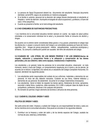 22
 La persona de Salud Ocupacional alistará los documentos del estudiante: fotocopia documento
identidad, carnet EPS, seguro de accidentes y/o medicina prepagada.
 Si la familia lo autoriza, personal de la dirección del colegio llevará directamente al estudiante al
Hospital o centro de atención. Acompaña encargada de salud ocupacional, y profesora, si fuere del
caso ( niños pequeños).
 Cuando se presente la familia: se le hará entrega del estudiante.
5.1.5 NO CONSUMOS DE SUSTANCIAS PSICOACTIVAS:
• Los miembros de la comunidad educativa tendrán siempre en cuenta las reglas de salud pública
orientadas a la conservación individual de la salud y la prevención frente al consumo de alcohol y
drogas.
De acuerdo con lo anterior serán consideradas faltas graves o muy graves: presentarse al colegio bajo
los efectos de, ó poseer o consumir dentro del Colegio o en actividades escolares por fuera del mismo,
cigarrillos, licor, drogas sin previa prescripción médica, estupefacientes, sustancias sicotrópicas y
similares. Su consumo o distribución podrán ser causales del retiro del estudiante del colegio
5.2.1CUIDADO DE LOS OTROS, DE LOS BIENES PROPIOS Y DE LOS DEMÁSCriterios de
respeto, valoración y compromiso frente a la utilización y conservación de los bienes
personales y de uso colectivo, tales como equipos, instalaciones e implementos.
Los estudiantes y en general, todas las personas de la comunidad educativa, observarán en todo
momento, dentro y fuera del Colegio, un comportamiento respetuoso de sí mismo y de los demás, de
acuerdo con el decoro, la dignidad y los valores de un estudiante del Colegio Campestre Horizontes. En
especial, atenderán las siguientes pautas:
1. Los estudiantes serán responsables del cuidado de sus uniformes, materiales y elementos de uso
personal. Al inicio del año deberán marcarlos. Cuidarán de sus libros, material didáctico y
elementos de uso personal. Se abstendrán de portar en el colegio implementos innecesarios.
2. Los estudiantes tienen el deber de respetar los bienes ajenos, Abstenerse de tomar, apropiarse,
esconder o dañar libros, cuadernos, útiles escolares, Cd o USB o cualquier clase de objeto de sus
compañeros, profesores, directivas o de cualquier otra persona.
3. No tomarán sin permiso ningún elemento de lonchera o almuerzo de otras personas.
5.2.2 CUIDAR EL COLEGIO: ORDEN Y ASEO
POLITICA DE ORDEN Y ASEO:
Ser parte activa del orden, limpieza y cuidado del Colegio es una responsabilidad de todos y cada uno
de los miembros de la comunidad educativa. Esta pauta se concreta en los siguientes deberes:
1. Contribuir con la limpieza y orden del salón y de los demás espacios del Colegio, acatado las
normas de aula, externas y ambientales.
 