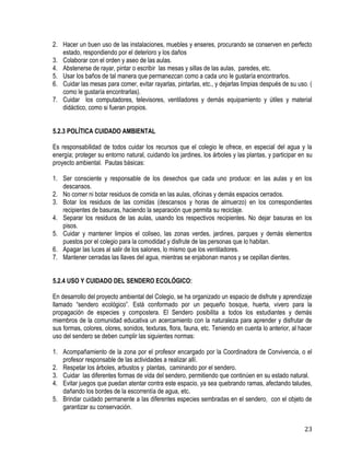 23
2. Hacer un buen uso de las instalaciones, muebles y enseres, procurando se conserven en perfecto
estado, respondiendo por el deterioro y los daños
3. Colaborar con el orden y aseo de las aulas.
4. Abstenerse de rayar, pintar o escribir las mesas y sillas de las aulas, paredes, etc.
5. Usar los baños de tal manera que permanezcan como a cada uno le gustaría encontrarlos.
6. Cuidar las mesas para comer, evitar rayarlas, pintarlas, etc., y dejarlas limpias después de su uso. (
como le gustaría encontrarlas).
7. Cuidar los computadores, televisores, ventiladores y demás equipamiento y útiles y material
didáctico, como si fueran propios.
5.2.3 POLÍTICA CUIDADO AMBIENTAL
Es responsabilidad de todos cuidar los recursos que el colegio le ofrece, en especial del agua y la
energía; proteger su entorno natural, cuidando los jardines, los árboles y las plantas, y participar en su
proyecto ambiental. Pautas básicas:
1. Ser consciente y responsable de los desechos que cada uno produce: en las aulas y en los
descansos.
2. No comer ni botar residuos de comida en las aulas, oficinas y demás espacios cerrados.
3. Botar los residuos de las comidas (descansos y horas de almuerzo) en los correspondientes
recipientes de basuras, haciendo la separación que permita su reciclaje.
4. Separar los residuos de las aulas, usando los respectivos recipientes. No dejar basuras en los
pisos.
5. Cuidar y mantener limpios el coliseo, las zonas verdes, jardines, parques y demás elementos
puestos por el colegio para la comodidad y disfrute de las personas que lo habitan.
6. Apagar las luces al salir de los salones, lo mismo que los ventiladores.
7. Mantener cerradas las llaves del agua, mientras se enjabonan manos y se cepillan dientes.
5.2.4 USO Y CUIDADO DEL SENDERO ECOLÓGICO:
En desarrollo del proyecto ambiental del Colegio, se ha organizado un espacio de disfrute y aprendizaje
llamado “sendero ecológico”. Está conformado por un pequeño bosque, huerta, vivero para la
propagación de especies y compostera. El Sendero posibilita a todos los estudiantes y demás
miembros de la comunidad educativa un acercamiento con la naturaleza para aprender y disfrutar de
sus formas, colores, olores, sonidos, texturas, flora, fauna, etc. Teniendo en cuenta lo anterior, al hacer
uso del sendero se deben cumplir las siguientes normas:
1. Acompañamiento de la zona por el profesor encargado por la Coordinadora de Convivencia, o el
profesor responsable de las actividades a realizar allí.
2. Respetar los árboles, arbustos y plantas, caminando por el sendero.
3. Cuidar las diferentes formas de vida del sendero, permitiendo que continúen en su estado natural.
4. Evitar juegos que puedan atentar contra este espacio, ya sea quebrando ramas, afectando taludes,
dañando los bordes de la escorrentía de agua, etc.
5. Brindar cuidado permanente a las diferentes especies sembradas en el sendero, con el objeto de
garantizar su conservación.
 