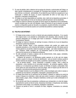25
11. En caso de pérdida, daño o deterioro de los equipos de cómputo y audiovisuales del Colegio, se
debe reportar inmediatamente al encargado de Tecnología para proceder con la reparación o
para informar a la dirección administrativa. Si se determina que el daño fue causado por el uso
inadecuado o maltrato del equipo, el usuario responsable del daño se hará cargo de la
reparación o reemplazo correspondiente.
12. El Colegio no se hace responsable por la pérdida, robo o daño de los dispositivos personales, ni
puede ser responsable por el mal uso de estos por parte del personal o de los estudiantes.
13.El Colegio se reserva el derecho de guardar de forma segura los dispositivos de los estudiantes,
cuando considera que han sido mal utilizados, hasta el momento en que la situación se puede
resolver y el dispositivo pueda ser devuelto a su propietario, al padre de familia o al acudiente.
14. El soporte técnico se brinda de acuerdo con la prioridad del problema o solicitud reportada. 
6.2 POLITICA USO INTERNET.
1. El Colegio provee acceso a la red y a internet solo para propósitos educativos. Si un usuario
tiene alguna duda si una actividad es contemplada como educativa, debe consultar con las
personas designadas por el Colegio para hacer la aclaración. ( Profesores de Informática,
Coordinadores, Rectora).
2. El Colegio se reserva el derecho de restringir el acceso a Internet y/o el uso de dispositivos
electrónicos cuando sea necesario.
3. Las Redes Sociales, Skype y otros programas similares solo pueden ser usados para
propósitos educativos y con el permiso del profesor o encargado del aula. Ello implica que de
manera general no se permite, desde los equipos del colegio, usar redes sociales de ningún
tipo: Facebook, Twitter, Instagram, etc. Los estudiantes usarán el correo electrónico, sólo
cuando se los autorice por los respectivos profesores.
4. No está autorizado el ingreso a páginas web de entretenimiento, chats, juegos, variedades,
radio y televisión en vivo en el Colegio.
5. Imágenes del personal y de estudiantes pueden aparecer en el sitio web del colegio,
siempre y cuando no incluyan nombres de identificación; solo se incluirán nombres cuando el
permiso explícito sea otorgado por los padres, acudientes o estudiantes mayores de 18 años.
6. No se permite solicitar, enviar, retransmitir o compartit o mostrar fotos o videos de
estudiantes u otros miembros de la comunidad educativa, de contenido sugestivo, erótico,
burlesco y/ o en situaciones que afecten el pudor, la intimidad, el respeto y autocuidado. Esta
norma aplica aún para actuaciones por fuera del colegio, dado el impacto que ello tiene en la
formación y convivencia de las personas de la institución.
7. El Colegio fomenta el uso de software de filtro y otras tecnologías para evitar el acceso a
contenido que sea obsceno, pornográfico, inapropiado o perjudicial para otros.
8. El Colegio tiene dentro de su estructura de red (firewall y software) un sistema de control de
acceso y bloqueo de contenidos y sitios web para evitar el acceso a material pornográfico,
redes sociales, juegos, videos, mensajería instantánea o similar que no esté contemplado en el
uso educativo.
9. No se permite subir fotos de estudiantes o profesores que correspondan a la vida del colegio,
especialmente cuando se trate de burlas, situaciones incomodas o irrespetuosas, tipo bullying,
comentarios contra colegio, sus profesores, empleados o estudiantes.
10. Tampoco se permite el envio o circulación de fotos, imágenes, comentarios de contenido
erótico.
 