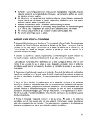 27
1. Ser cortés y usar el lenguaje de manera respetuosa: sin malas palabras, vulgaridades, lenguaje
obsceno, beligerante o amenazante.Evitar el lenguaje o representaciones gráficas que puedan
ser ofensivos para otros usuarios.
2. No utilizar la red o el internet para hacer, distribuir o redistribuir chistes, historias o cualquier otro
tipo de material que esté basado en insultos o estereotipos relacionados con la raza, género,
etnia, nacionalidad, religión u orientación sexual
3. Respetar el trabajo de los demás y no alterarlo o abusarlo de ninguna manera.
4. El colegio realiza la autorización de privacidad y manejo datos sujeto a la normatividad vigente
(Ley 1581 de 2012) y las personas que hacen uso de la red están sujetas a esta política.
5. No perpetuar cualquier contenido que pueda ser perjudicial u ofensivo para otros.
6. No comer ni tomar ningún liquido en la Sala.
6.4CÓDIGO DE USO DE NUEVAS TECNOLOGÍAS
El siguiente código diseñado por el Ministerio de Tecnologías de la Información y las Comunicaciones y
el Ministerio de Educación Nacional atendiendo el llamado de Red Papaz, tiene como fin el de
promover un uso sano, seguro y constructivo de la nuevas Tecnologías de la Información y las
Comunicaciones TIC.Deberá ser divulgado, estudiado y aplicado por todas las personas de la
comunidad educativa del colegio:
1. Utilizo las TIC respetando a los otros, respetándome y haciéndome respetar.- Cuando utilizo las TIC
me respeto y respeto a los demás, siendo consciente de que todos somos personas dignas.
- Conozco que la injuria, la calumnia y la difamación son un delito o un agravio contra el honor y el buen
nombre de las personas.- Sé que el ultraje de obra o de palabra, divulgado a través de ambientes
tecnológicos, puede lesionar e irrespetar los derechos a la intimidad y la dignidad de una persona u
organización.
2. Ejerzo mi derecho a la libertad y respeto la de los demás.- Entiendo la libertad como la posibilidad de
hacer lo que no daña al otro. - Tengo la opción de decidir mi participación en cualquier actividad que
me ofrezcan los ambientes tecnológicos y de hacer respetar mi decisión respetando siempre la de los
demás.
3. Hago uso de mi identidad de manera segura en mi interacción con otros en los ambientes
tecnológicos.– Protejo mi identidad haciendo buen uso de mi información confidencial.– Me identifico
con claridad y honestidad, protegiendo mi información confidencial. – No utilizo identidades falsas para
suplantar personas en ambientes tecnológicos.– No comparto con otros mis claves de seguridad de
acceso a los ambientes tecnológicos, para evitar que me suplanten, y no lo hago con las de los demás-
No violo la privacidad y confidencialidad de los otros ambientes tecnológicos, aún cuando no haya sido
debidamente protegida.
4. Protejo mi integridad y seguridad personal y la de los demás. - Me cuido en los ambientes
tecnológicos como lo haría cuando salgo a la calle, utilizando mi criterio para escoger los sitios que
visito y las personas con las que interactúo.- Tomo las precauciones necesarias en las relaciones que
establezco con otras personas que he conocido en los ambientes tecnológicos. 
 