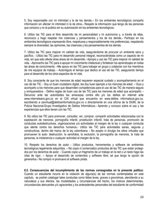 28
5. Soy responsable con mi intimidad y la de los demás.– En los ambientes tecnológicos comparto
información sin afectar mi intimidad ni la de otros.- Respeto la información que tengo de las personas
que conozco y no la publico sin su autorización en los ambientes tecnológicos.
6. Utilizo las TIC para el libre desarrollo de mi personalidad y mi autonomía y, a través de ellas,
reconozco y hago respetar mis creencias y pensamientos y los de los demás.- Participo en los
ambientes tecnológicos expresando libre, respetuosa y responsablemente mis preferencias, respetando
siempre la diversidad, las opiniones, las creencias y los pensamientos de los demás.
7. Utilizo las TIC para mejorar mi calidad de vida, asegurándome de procurar un ambiente sano y
pacífico. - Utilizo las TIC para mi desarrollo personal integral, reconociéndolas como un aspecto de mi
vida, sin que esto afecte otras áreas de mi desarrollo.- Apropio y uso las TIC para mejorar mi calidad de
vida. –Aprovecho las TIC para a apoyar mi crecimiento intelectual y fortalecer los aprendizajes en todas
las áreas de conocimiento. –Me apoyo en las TIC para trabajar en grupo y colaborar con los miembros
de mis equipos de trabajo. - Autorregulo el tiempo que dedico al uso de las TIC, asegurando tiempo
para el desarrollo de los otros aspectos de mi vida.
8. Soy consciente de que los menores de edad requieren especial cuidado y acompañamiento en el
uso de las TIC. - Soy un buen ciudadano digital, les doy buen ejemplo a los menores de edad. – Guio y
acompaño a los menores para que desarrollen competencias para el uso de las TIC de manera segura
y enriquecedora. - Defino reglas de buen uso de las TIC para los menores de edad que acompaño. -
Denuncio ante las autoridades las amenazas contra ello y/o los delitos en internet ante
www.internetsano.gov.co en el CAI virtual que encuentra en www.delitos informaticos.gov.co,
escribiendo a caivirtual@delitosinformaticos.gov.vo o directamente en una oficina de la DIJIN, de la
Policía Nacional-Grupo Investigativo de Delitos Informáticos.- Aprendo y conozco sobre el uso y las
experiencias que ellos tienen con las TIC. 
9. No utilizo las TIC para promover, consultar, ver, comprar, compartir actividades relacionadas con la
explotación de menores, pornografía infantil, prostitución infantil, trata de personas, promoción de
conductas autodestructivas, organizaciones y/o actividades al margen de la ley o cualquier conducta
que atente contra los derechos humanos.- Utilizo las TIC para actividades sanas, seguras y
constructivas, dentro del marco de la ley colombiana. - No acepto ni divulgo los sitios virtuales que
promueven la auto- destrucción, la xenofobia, la exclusión, la pornografía de menores, la trata de
personas, la intolerancia o cualquier actividad al margen de la ley.
10. Respeto los derechos de autor. - Utilizo productos, herramientas y software de ambientes
tecnológicos legalmente adquiridos. – No copio ni comercializo productos de las TIC que están protegi-
dos por los derechos de autor. - Cuando copio un fragmento de un trabajo en la red o un texto hago las
citas de rigor. – Apoyo el desarrollo de contenidos y software libre; sé que tengo la opción de
generarlos.- No compro ni promuevo el software pirata.
6.5. Consecuencias del incumplimiento de las normas consagradas en la presente política:
Cuando un estudiante incurra en la violación de alguna(s) de las normas contempladas en este
capítulo, se podrán catalogar tales conductas como faltas leves, graves o gravísimas, atendiendo a su
naturaleza y sus efectos, las modalidades y circunstancias del hecho, los motivos determinantes,
circunstancias atenuantes y/o agravantes y los antecedentes personales del estudiante de conformidad
 