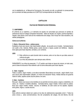 29
con lo establecido en el Manual de Convivencia. De acuerdo con ello, se aplicarán ls consecuencias
por la comisión de faltas previstas en el CAPÍTULO correspondiente de rste Manual.
CAPÍTULOVII
PAUTAS DE PRESENTACION PERSONAL
7.1 UNIFORMES
El uniforme es un distintivo y un elemento de espíritu de comunidad que promueve el sentido de
pertenencia hacia el Colegio Campestre Horizontes. Debe ser llevado con orgullo, pulcritud dignidad y
respeto, tanto dentro como fuera de las instalaciones del colegio. Esto incluye las rutas escolares y las
salidas pedagógicas.
Cómo es el uniforme :
1. Diario - Educación física – ambos sexos:
Sudadera y buzo azul oscuro, tela impermeable Lafayete, de acuerdo con el modelo, Camiseta blanca
con cuello y tres botones. Medias grises, azules oscuras o negras, pueden ser tobilleras. Zapatos
tenis aptos para hacer deportes, cerrados y con cordones.
USO:
1.1 Este uniforme se usará durante toda la semana, salvo en los días en que deba usarse el
uniforme de gala.
1.2 Los niños del preescolar usan siempre este uniforme.
PARAGRAFO: Los niños de preescolar, 1º y 2º podrán usar botas en época de invierno; en todo caso,
para la clase de educación física deberán usar los tenis adecuados para hacer deporte.
2. Gala - mujeres:
Falda a cuadros según modelo, a una altura razonable. Blusa blanca con escudo, según diseño; buzo
azul oscuro tela impermeable Lafayete ( el mismo de educación física), medias blancas de gusanito
hasta la rodilla, zapatos azules oscuros planos, de cuero.
3. Gala – hombres:
Blue jean clásico azul oscuro cinco bolsillos (no se permiten de tonos grises o negros o desteñidos, sin
rotos), sin insertos ni bolsillos laterales). Camiseta blanca, según modelo. Cintura sobre la cadera.
Buzo azul, según modelo, medias oscuras, no tobilleras, de color acrde con los zapatos. Zapatos:
tenis grises, negros, o azules oscuros.
USO:
Este uniforme siempre deberá ser usado en los días de celebraciones especiales como:1. Todos los
actos cívicos y actos conmemorativos: Día del cumpleaños del colegio, Día del Idioma, Día del
 