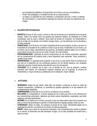 3
sus competencias globales y el compromiso con la tierra y con sus conciudadanos.
- El alto nivel pedagógico y la calidad humana de su cuerpo docente.
- La alegría, la capacidad de auto realización, la disposición para dar y recibir, el disfrute
del conocimiento y la permanente capacidad de asombro de todos los estamentos del
colegio.
 VALORES INSTITUCIONALES:
- RESPETO:Conocer el valor propio y honrar el valor de los demás es la verdadera forma de ganar
respeto. Tratar a los demás como nos gustaría que fuéramos tratados. Se manifiesta en el trato
considerado, esto es, justo y solidario, hacia todos los demás sin excepción. Es fundamental no
solo en el trato con los demás, sino también consigo mismo, y en las relaciones con la naturaleza y
el medio ambiente.
- HONESTIDAD: Es la forma de vivir siendo coherentes entre lo que se piensa, se dice y se hace. La
honestidad es la facultad de ser auténtico en todo lo que se hace; inicialmente en uno mismo y en
el entorno que le rodea, especialmente las personas. Honestidad significa hablar con la verdad y
nunca hacer mal uso de lo que se nos confió. Es decir “No a las trampas”.
- RESPONSABILIDAD: Capacidad de asumir compromisos de una manera consciente, responder
por las consecuencias de nuestros actos y tener disposición para repararlas. Tener conciencia y
cuidado de las cosas.
- GENEROSIDAD: La capacidad para compartir lo que se es y lo que siente; tener la conciencia de
que solo en el desarrollo de una contribución genuina con los demás logramos una verdadera
realización personal. Cuando damos más allá de lo que nos corresponde.
- VITALIDAD: Es la conexión con la vida y con el sentido de vivir, que da potencia y energía
suficiente para realizar con entusiasmo cualquier propósito que se proponga. El proceso se
retroalimenta, a mayor conciencia y satisfacción por la realización, mayor vitalidad.
 ACTITUDES:
- SERENIDAD: Estado de paz interior. Este valor nos enseña a conservar la calma en medio de
nuestras ocupaciones y problemas. La serenidad es aquella capacidad en la que podemos ser
verdaderamente inteligentes.
- COMPRENSIÓN:Comprender es ver al otro en su historia y en su contexto.
- INCLUSIÓN: Si comprendemos, si somos capaces de ver a cada cual como un ser individual con
sus características particulares, sabremos que todos somos importantes y especiales, que todos
cabemos y de todos aprendemos.
- INTERÉS: En el interés por el mundo y por todo lo que nos rodea está la clave de la conexión con
éste y el motor del aprendizaje en general. El interés además le agrega energía y brillo a la vida.
- CURIOSIDAD: Deseo de saber, de averiguar el porqué de las cosas. Íntimamente ligada con la
capacidad de asombro y el interés por el mundo. Es hacerse preguntas.
- RIGOR: Implica que a partir de una genuina motivación y de la capacidad para centrar la atención
en un asunto, se desarrolla una alta orientación al logro, con el claro propósito de hacerlo bien y
cada vez mejor.
 