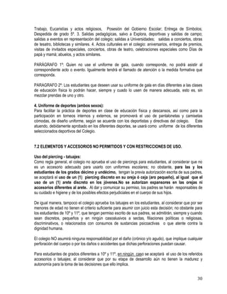 30
Trabajo, Eucaristías y actos religiosos, Posesión del Gobierno Escolar; Entrega de Símbolos;
Despedida de grado 5º. 3. Salidas pedagógicas, salvo a Explora, deportivas y salidas de campo;
salidas a eventos en representación del colegio; salidas a Universidades; salidas a conciertos, obras
de tesatro, bibliotecas y similares. 4. Actos culturales en el colegio: aniversarios, entrega de premios,
visitas de invitados especiales, conciertos, obras de teatro, celebraciones especiales como Días de
papá y mamá; abuelos, y actos similares.
PARÁGRAFO 1º: Quien no use el uniforme de gala, cuando corresponde, no podrá asistir al
correspondiente acto o evento. Igualmente tendrá el llamado de atención o la medida formativa que
corresponda.
PARAGRAFO 2º: Los estudiantes que deseen usar su uniforme de gala en días diferentes a las clases
de educación física lo podrán hacer, siempre y cuado lo usen de manera adecuada, esto es, sin
mezclar prendas de uno y otro.
4. Uniforme de deportes (ambos sexos):
Para facilitar la práctica de deportes en clase de educación física y descansos, así como para la
participación en torneos internos y externos, se promoverá el uso de pantalonetas y camisetas
cómodas, de diseño uniforme, según se acuerde con los deportistas y directivas del colegio. Este
atuendo, debidamente aprobado en los diferentes deportes, se usará como uniforme de los diferentes
seleccionados deportivos del Colegio.
7.2 ELEMENTOS Y ACCESORIOS NO PERMITIDOS Y CON RESTRICCIONES DE USO.
Uso del piercing - tatuajes:
Como regla general, el colegio no aprueba el uso de piercings para estudiantes, al considerar que no
es un accesorio adecuado para usarlo con uniformes escolares; no obstante, para las y los
estudiantes de los grados décimo y undécimo, tengan la previa autorización escrita de sus padres,
se aceptará el uso de un (1) piercing discreto en su oreja ó ceja (aro pequeño), al igual que el
uso de un (1) arete discreto en los jóvenes.No se autorizan expansores en las orejas ni
accesorios diferentes al arete. Al dar y comunicar su permiso, los padres se harán responsables de
su cuidado e higiene y de los posibles efectos perjudiciales en el cuerpo de sus hijos.
De igual manera, tampoco el colegio aprueba los tatuajes en los estudiantes, al considerar que por ser
menores de edad no tienen el criterio suficiente para asumir con juicio esta decisión; no obstante para
los estudiantes de 10º y 11º, que tengan permiso escrito de sus padres, se admitirán, siempre y cuando
sean discretos, pequeños y en ningún casoalusivos a sectas, filiaciones políticas o religiosas,
discriminativos, o relacionados con consumos de sustancias psicoactivas o que atente contra la
dignidad humana.
El colegio NO asumirá ninguna responsabilidad por el daño (crónico y/o agudo), que implique cualquier
perforación del cuerpo o por los daños o accidentes que dichas perforaciones puedan causar.
Para estudiantes de grados diferentes a 10º y 11º, en ningún caso se aceptará el uso de los referidos
accesorios o tatuajes; al considerar que por su etapa de desarrollo aún no tienen la madurez y
autonomía para la toma de las decisiones que ello implica.
 