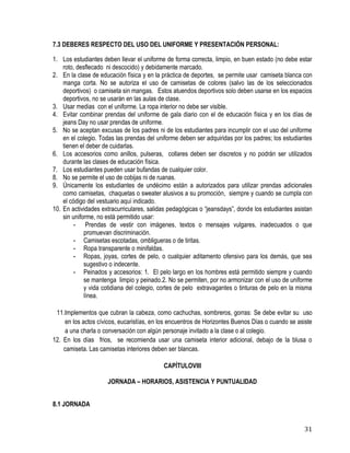 31
7.3 DEBERES RESPECTO DEL USO DEL UNIFORME Y PRESENTACIÓN PERSONAL:
1. Los estudiantes deben llevar el uniforme de forma correcta, limpio, en buen estado (no debe estar
roto, desflecado ni descocido) y debidamente marcado.
2. En la clase de educación física y en la práctica de deportes, se permite usar camiseta blanca con
manga corta. No se autoriza el uso de camisetas de colores (salvo las de los seleccionados
deportivos) o camiseta sin mangas. Estos atuendos deportivos solo deben usarse en los espacios
deportivos, no se usarán en las aulas de clase.
3. Usar medias con el uniforme. La ropa interior no debe ser visible.
4. Evitar combinar prendas del uniforme de gala diario con el de educación física y en los días de
jeans Day no usar prendas de uniforme. 
5. No se aceptan excusas de los padres ni de los estudiantes para incumplir con el uso del uniforme
en el colegio. Todas las prendas del uniforme deben ser adquiridas por los padres; los estudiantes
tienen el deber de cuidarlas.
6. Los accesorios como anillos, pulseras, collares deben ser discretos y no podrán ser utilizados
durante las clases de educación física.
7. Los estudiantes pueden usar bufandas de cualquier color.
8. No se permite el uso de cobijas ni de ruanas.
9. Únicamente los estudiantes de undécimo están a autorizados para utilizar prendas adicionales
como camisetas, chaquetas o sweater alusivos a su promoción, siempre y cuando se cumpla con
el código del vestuario aquí indicado.
10. En actividades extracurriculares, salidas pedagógicas o “jeansdays”, donde los estudiantes asistan
sin uniforme, no está permitido usar:
- Prendas de vestir con imágenes, textos o mensajes vulgares, inadecuados o que
promuevan discriminación.
- Camisetas escotadas, ombligueras o de tiritas.
- Ropa transparente o minifaldas.
- Ropas, joyas, cortes de pelo, o cualquier aditamento ofensivo para los demás, que sea
sugestivo o indecente.
- Peinados y accesorios: 1. El pelo largo en los hombres está permitido siempre y cuando
se mantenga limpio y peinado.2. No se permiten, por no armonizar con el uso de uniforme
y vida cotidiana del colegio, cortes de pelo extravagantes o tinturas de pelo en la misma
línea.
11.Implementos que cubran la cabeza, como cachuchas, sombreros, gorras: Se debe evitar su uso
en los actos cívicos, eucaristías, en los encuentros de Horizontes Buenos Días o cuando se asiste
a una charla o conversación con algún personaje invitado a la clase o al colegio.
12. En los días frios, se recomienda usar una camiseta interior adicional, debajo de la blusa o
camiseta. Las camisetas interiores deben ser blancas.
CAPÍTULOVIII
JORNADA – HORARIOS, ASISTENCIA Y PUNTUALIDAD
8.1 JORNADA
 