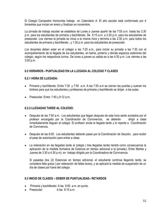 32
El Colegio Campestre Horizontes trabaja en Calendario A. El año escolar está conformado por 4
bimestres que inician en enero y finalizan en noviembre.
La jornada de trabajo escolar se establece de Lunes a Jueves apartir de las 7:55 a.m. hasta las 3.30
p.m. para los estudiantes de primaria y bachillerato. De 8:15 a.m. a 2:30 p.m. para los estudiantes de
preescolar. Los viernes la jornada se inicia a la misma hora y termina a las 2:30 p.m. para todos los
estudiantes de primaria y bachillerato , y 1:30 p.m. para los estudiantes de preescolar.
Los docentes deben estar en el colegio a las 7:25 a.m., para iniciar su jornada a las 7:30 con el
acompañamiento de la llegada de los estudiantes, en bahía, portería y demás espacios exteriores del
colegio, según los respectivos turnos. De lunes a jueves su salida es a las 4:30 p.m. Los viernes a las
3:00 p.m.
8.2 HORARIOS - PUNTUALIDAD EN LA LLEGADA AL COLEGIO Y CLASES
8.2.1 HORA DE LLEGADA:
 Primaria y bachillerato: Entre 7:30 y 7:50 a.m. A las 7:55 a.m se cierran las puertas y suenan los
timbres para que los estudiantes y profesores de primaria y bachillerato se dirijan a las aulas.
 Preescolar: Entre: 7:45 y 8:12 a.m.
8.2.2 LLEGADAS TARDE AL COLEGIO:
 Después de las 7:55 a.m. Los estudiantes que llegan después de esta hora serán anotados por el
profesor encargado por la Coordinación de Convivencia; se deberán dirigir a clase
inmediatamente lleguen al colegio. El profesor anota la llegada tarde y lo reporta a Coordinación
de Convivencia.
 Después de las 8:05: Los estudiantes deberán pasar por la Coordinación de Sección, para recibir
el pase de autorización para entrar a clase.
 La reiteración en las llegadas tarde al colegio ( tres llegadas tarde) tendrá como consecuencia la
aplicación de la medida formativa de Estancia en tiempo adicional a la jornada.( Entre Martes y
Jueves de 3:30 a 4:30 p.m), en trabajo dirigido por la Coordinadora de Convivencia.
Si pasadas dos (2) Estancias en tiempo adicional, el estudiante continúa llegando tarde, se
considera falta grave ( por reiteración de faltas leves), y se aplicará la medida de suspensión de un
día de clases por fuera del colegio.
8.3 INICIO DE CLASES – DEBER DE PUNTUALIDAD– RETARDOS
 Primaria y bachillerato: A las 8:00 a.m. en punto.
 Preescolar: A las 8:15 a.m.
 