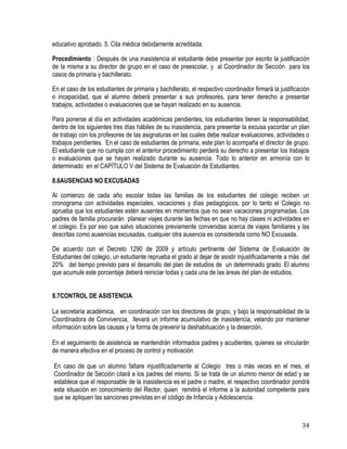 34
educativo aprobado. 5. Cita médica debidamente acreditada.
Procedimiento : Después de una inasistencia el estudiante debe presentar por escrito la justificación
de la misma a su director de grupo en el caso de preescolar, y al Coordinador de Sección para los
casos de primaria y bachillerato.
En el caso de los estudiantes de primaria y bachillerato, el respectivo coordinador firmará la justificación
o incapacidad, que el alumno deberá presentar a sus profesores, para tener derecho a presentar
trabajos, actividades o evaluaciones que se hayan realizado en su ausencia.
Para ponerse al día en actividades académicas pendientes, los estudiantes tienen la responsabilidad,
dentro de los siguientes tres días hábiles de su inasistencia, para presentar la excusa yacordar un plan
de trabajo con los profesores de las asignaturas en las cuales debe realizar evaluaciones, actividades o
trabajos pendientes. En el caso de estudiantes de primaria, este plan lo acompaña el director de grupo.
El estudiante que no cumpla con el anterior procedimiento perderá su derecho a presentar los trabajos
o evaluaciones que se hayan realizado durante su ausencia. Todo lo anterior en armonía con lo
determinado en el CAPÍTULO V del Sistema de Evaluación de Estudiantes.
8.6AUSENCIAS NO EXCUSADAS
Al comienzo de cada año escolar todas las familias de los estudiantes del colegio reciben un
cronograma con actividades especiales, vacaciones y días pedagógicos, por lo tanto el Colegio no
aprueba que los estudiantes estén ausentes en momentos que no sean vacaciones programadas. Los
padres de familia procurarán planear viajes durante las fechas en que no hay clases ni actividades en
el colegio. Es por eso que salvo situaciones previamente convenidas acerca de viajes familiares y las
descritas como ausencias excusadas, cualquier otra ausencia es considerada como NO Excusada.
De acuerdo con el Decreto 1290 de 2009 y artículo pertinente del Sistema de Evaluación de
Estudiantes del colegio, un estudiante reprueba el grado al dejar de asistir injustificadamente a más del
20% del tiempo previsto para el desarrollo del plan de estudios de un determinado grado. El alumno
que acumule este porcentaje deberá reiniciar todas y cada una de las áreas del plan de estudios.
8.7CONTROL DE ASISTENCIA
La secretaria académica, en coordinación con los directores de grupo, y bajo la responsabilidad de la
Coordinadora de Convivencia, llevará un informe acumulativo de inasistencia, velando por mantener
información sobre las causas y la forma de prevenir la deshabituación y la deserción.
En el seguimiento de asistencia se mantendrán informados padres y acudientes, quienes se vincularán
de manera efectiva en el proceso de control y motivación
En caso de que un alumno faltare injustificadamente al Colegio tres o más veces en el mes, el
Coordinador de Sección citará a los padres del mismo. Si se trata de un alumno menor de edad y se
establece que el responsable de la inasistencia es el padre o madre, el respectivo coordinador pondrá
esta situación en conocimiento del Rector, quien remitirá el informe a la autoridad competente para
que se apliquen las sanciones previstas en el código de Infancia y Adolescencia.
 
