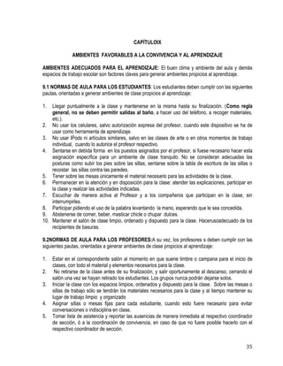 35
CAPÍTULOIX
AMBIENTES FAVORABLES A LA CONVIVENCIA Y AL APRENDIZAJE
AMBIENTES ADECUADOS PARA EL APRENDIZAJE: El buen clima y ambiente del aula y demás
espacios de trabajo escolar son factores claves para generar ambientes propicios al aprendizaje.
9.1 NORMAS DE AULA PARA LOS ESTUDIANTES: Los estudiantes deben cumplir con las siguientes
pautas, orientadas a generar ambientes de clase propicios al aprendizaje:
1. Llegar puntualmente a la clase y mantenerse en la misma hasta su finalización. (Como regla
general, no se deben permitir salidas al baño, a hacer uso del teléfono, a recoger materiales,
etc.).
2. No usar los celulares, salvo autorización expresa del profesor, cuando este dispositivo se ha de
usar como herramienta de aprendizaje.
3. No usar IPods ni artículos similares, salvo en las clases de arte o en otros momentos de trabajo
individual, cuando lo autorice el profesor respectivo.
4. Sentarse en debida forma en los puestos asignados por el profesor, si fuese necesario hacer esta
asignación específica para un ambiente de clase tranquilo. No se consideran adecuadas las
posturas como subir los pies sobre las sillas, sentarse sobre la tabla de escritura de las sillas o
recostar las sillas contra las paredes.
5. Tener sobre las mesas únicamente el material necesario para las actividades de la clase.
6. Permanecer en la atención y en disposición para la clase: atender las explicaciones, participar en
la clase y realizar las actividades indicadas.
7. Escuchar de manera activa al Profesor y a los compañeros que participan en la clase, sin
interrumpirles.
8. Participar pidiendo el uso de la palabra levantando la mano, esperando que le sea concedida.
9. Abstenerse de comer, beber, masticar chicle o chupar dulces.
10. Mantener el salón de clase limpio, ordenado y dispuesto para la clase. Hacerusoadecuado de los
recipientes de basuras.
9.2NORMAS DE AULA PARA LOS PROFESORES:A su vez, los profesores s deben cumplir con las
siguientes pautas, orientadas a generar ambientes de clase propicios al aprendizaje:
1. Estar en el correspondiente salón al momento en que suene timbre o campana para el inicio de
clases, con todo el material y elementos necesarios para la clase.
2. No retirarse de la clase antes de su finalización, y salir oportunamente al descanso, cerrando el
salón una vez se hayan retirado los estudiantes. Los grupos nunca podrán dejarse solos.
3. Iniciar la clase con los espacios limpios, ordenados y dispuesto para la clase. Sobre las mesas o
sillas de trabajo sólo se tendrán los materiales necesarios para la clase y al tiempo mantener su
lugar de trabajo limpio y organizado
4. Asignar sillas o mesas fijas para cada estudiante, cuando esto fuere necesario para evitar
conversaciones o indisciplina en clase.
5. Tomar lista de asistencia y reportar las ausencias de manera inmediata al respectivo coordinador
de sección, ó a la coordinación de convivencia, en caso de que no fuere posible hacerlo con el
respectivo coordinador de sección.
 