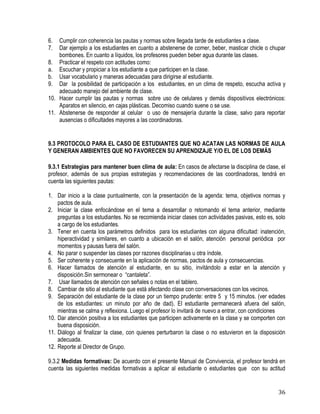 36
6. Cumplir con coherencia las pautas y normas sobre llegada tarde de estudiantes a clase.
7. Dar ejemplo a los estudiantes en cuanto a abstenerse de comer, beber, masticar chicle o chupar
bombones. En cuanto a líquidos, los profesores pueden beber agua durante las clases.
8. Practicar el respeto con actitudes como:
a. Escuchar y propiciar a los estudiante a que participen en la clase.
b. Usar vocabulario y maneras adecuadas para dirigirse al estudiante.
9. Dar la posibilidad de participación a los estudiantes, en un clima de respeto, escucha activa y
adecuado manejo del ambiente de clase.
10. Hacer cumplir las pautas y normas sobre uso de celulares y demás dispositivos electrónicos:
Aparatos en silencio, en cajas plásticas. Decomiso cuando suene o se use.
11. Abstenerse de responder al celular o uso de mensajería durante la clase, salvo para reportar
ausencias o dificultades mayores a las coordinadoras.
9.3 PROTOCOLO PARA EL CASO DE ESTUDIANTES QUE NO ACATAN LAS NORMAS DE AULA
Y GENERAN AMBIENTES QUE NO FAVORECEN SU APRENDIZAJE Y/O EL DE LOS DEMÁS
9.3.1 Estrategias para mantener buen clima de aula: En casos de afectarse la disciplina de clase, el
profesor, además de sus propias estrategias y recomendaciones de las coordinadoras, tendrá en
cuenta las siguientes pautas:
1. Dar inicio a la clase puntualmente, con la presentación de la agenda: tema, objetivos normas y
pactos de aula.
2. Iniciar la clase enfocándose en el tema a desarrollar o retomando el tema anterior, mediante
preguntas a los estudiantes. No se recomienda iniciar clases con actividades pasivas, esto es, solo
a cargo de los estudiantes.
3. Tener en cuenta los parámetros definidos para los estudiantes con alguna dificultad: inatención,
hiperactividad y similares, en cuanto a ubicación en el salón, atención personal periódica por
momentos y pausas fuera del salón.
4. No parar o suspender las clases por razones disciplinarias u otra índole.
5. Ser coherente y consecuente en la aplicación de normas, pactos de aula y consecuencias.
6. Hacer llamados de atención al estudiante, en su sitio, invitándolo a estar en la atención y
disposición.Sin sermonear o “cantaleta”.
7. Usar llamados de atención con señales o notas en el tablero.
8. Cambiar de sitio al estudiante que está afectando clase con conversaciones con los vecinos.
9. Separación del estudiante de la clase por un tiempo prudente: entre 5 y 15 minutos. (ver edades
de los estudiantes: un minuto por año de dad). El estudiante permanecerá afuera del salón,
mientras se calma y reflexiona. Luego el profesor lo invitará de nuevo a entrar, con condiciones
10. Dar atención positiva a los estudiantes que participen activamente en la clase y se comporten con
buena disposición.
11. Diálogo al finalizar la clase, con quienes perturbaron la clase o no estuvieron en la disposición
adecuada.
12. Reporte al Director de Grupo.
9.3.2 Medidas formativas: De acuerdo con el presente Manual de Convivencia, el profesor tendrá en
cuenta las siguientes medidas formativas a aplicar al estudiante o estudiantes que con su actitud
 
