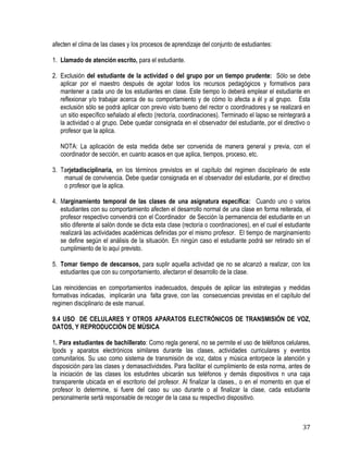 37
afecten el clima de las clases y los procesos de aprendizaje del conjunto de estudiantes:
1. Llamado de atención escrito, para el estudiante.
2. Exclusión del estudiante de la actividad o del grupo por un tiempo prudente: Sólo se debe
aplicar por el maestro después de agotar todos los recursos pedagógicos y formativos para
mantener a cada uno de los estudiantes en clase. Este tiempo lo deberá emplear el estudiante en
reflexionar y/o trabajar acerca de su comportamiento y de cómo lo afecta a él y al grupo. Esta
exclusión sólo se podrá aplicar con previo visto bueno del rector o coordinadores y se realizará en
un sitio específico señalado al efecto (rectoría, coordinaciones). Terminado el lapso se reintegrará a
la actividad o al grupo. Debe quedar consignada en el observador del estudiante, por el directivo o
profesor que la aplica.
NOTA: La aplicación de esta medida debe ser convenida de manera general y previa, con el
coordinador de sección, en cuanto acasos en que aplica, tiempos, proceso, etc.
3. Tarjetadisciplinaria, en los términos previstos en el capítulo del regimen disciplinario de este
manual de convivencia. Debe quedar consignada en el observador del estudiante, por el directivo
o profesor que la aplica.
4. Marginamiento temporal de las clases de una asignatura específica: Cuando uno o varios
estudiantes con su comportamiento afecten el desarrollo normal de una clase en forma reiterada, el
profesor respectivo convendrá con el Coordinador de Sección la permanencia del estudiante en un
sitio diferente al salón donde se dicta esta clase (rectoría o coordinaciones), en el cual el estudiante
realizará las actividades académicas definidas por el mismo profesor. El tiempo de marginamiento
se define según el análisis de la situación. En ningún caso el estudiante podrá ser retirado sin el
cumplimiento de lo aquí previsto.
5. Tomar tiempo de descansos, para suplir aquella actividad qie no se alcanzó a realizar, con los
estudiantes que con su comportamiento, afectaron el desarrollo de la clase.
Las reincidencias en comportamientos inadecuados, después de aplicar las estrategias y medidas
formativas indicadas, implicarán una falta grave, con las consecuencias previstas en el capítulo del
regimen disciplinario de este manual.
9.4 USO DE CELULARES Y OTROS APARATOS ELECTRÓNICOS DE TRANSMISIÓN DE VOZ,
DATOS, Y REPRODUCCIÓN DE MÙSICA
1. Para estudiantes de bachillerato: Como regla general, no se permite el uso de teléfonos celulares,
Ipods y aparatos electrónicos similares durante las clases, actividades curriculares y eventos
comunitarios. Su uso como sistema de transmisión de voz, datos y música entorpece la atención y
disposición para las clases y demasactividsdes. Para facilitar el cumplimiento de esta norma, antes de
la iniciación de las clases los estudintes ubicarán sus teléfonos y demás dispositivos n una caja
transparente ubicada en el escritorio del profesor. Al finalizar la clases., o en el momento en que el
profesor lo determine, si fuere del caso su uso durante o al finalizar la clase, cada estudiante
personalmente sertá responsable de recoger de la casa su respectivo dispositivo.
 