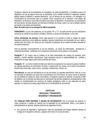 38
Si alguno o algunos de los estudiantes no cumplieren con este procedimiento, y el teléfono suena o el
dispositivo se usa de alguna forma por el estudiante, como medida formativa el respectivo profesor
deberá retener el teléfono o aparato electrónico, por un término de una semana, y lo entregará a la
Coordinadora de Convivencia para su custodia. Como constancia de la retención y del estado del
dispositivo, se firmará un acta entre el profesor que retuvo el dispositivo, el estudiante y la coordinadora
de convivencia. De esta situación se informará al Director de Grupo, quien a su vez lo deberá reportar
por escrito a los padres del estudiante.
Nota: Se aclara que no se entregará la SIM al estudiante.
PARAGRAFO: A juicio del profesores, en los grados 10º y 11º, se podrá permitir que los estudiantes
conserven su celular en sus bolsos o bolsillos, siempre y cuando se autoregulen y no lo usen.
2.Para estudiantes de primaria: Como regla general no se permite la traída al colegio de ningún
dispositivo electrónico como teléfonos celulares, aparatos electrónicos de transmisión de voz, datos y
reproducción de música. Su traída y/o uso implicará la aplicación de la medida formativa Indicada en
los apares anteriores.
Solo se permitirá coyunturalmente el uso de celulares en casos de enfermedad, emergencia o
calamidad doméstica, justificada con la respectiva autorización de los padres o el acudiente.
Parágrafo 1°. En ningún caso el Colegio no se hace responsable del cuidado de celulares, Ipod,
tabletas y demás aparatos electrónicos. Cada estudiante asume la responsabilidad de cuidarlo y
mantenerlo en lugar seguro para evitar la pérdida del mismo.
Parágrafo 2°: La misma medida formativa de retención se aplicará en los casos de usarse el teléfono
y/o aparato electrónico de transmisión de datos o reproducción de música, en los actos comunitarios:
Buenos Días Horizontes, actos cívicos, culturales, conferencias, charlas, etc.
Reincidencia: en caso de reincidencia en el uso del celular y/o aparatos electrónicos, esto es, si una
vez devuelto el dispositivo por parte de la Coordinadora de Convivencia, de nuevo ocurre la situación
de uso indebido en clases y/o actos comunitarios, el respectivo aparato se retendrá, incluyendo la SIM
del teléfono, por el período que falte para la culminación del período académico correspondiente .Esta
medida se complementará con sesiones de trabajo pedagógico sobre el uso adecuado de estos
aparatos, en sesiones de video programados por la coordinadora de convivencia.
CAPÍTULOX
MOVILIDAD Y TRANSPORTE
SEGURIDAD Y ORGANIZACIÓN
10.1 REGLAS PARA ENTRADA Y SALIDA DE ESTUDIANTES: Con el propósito de observar la
mayor prudencia y cuidado en relación con la seguridad de los estudiantes, éstos y sus padres y
transportadores en general, deberán observar las siguientes normas:
1. Por razones de seguridad y organización, todos los estudiantes del Colegio deberán ingresar al
Colegio en el respectivo vehiculo, y apearse del mismo en la zona de bahia.
 