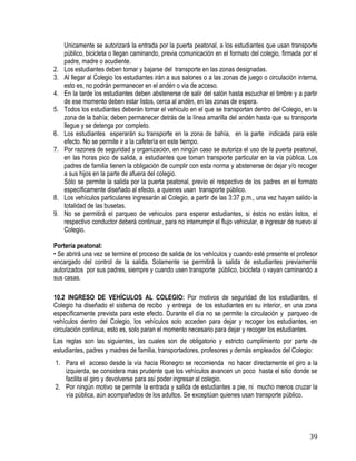 39
Unicamente se autorizará la entrada por la puerta peatonal, a los estudiantes que usan transporte
público, bicicleta o llegan caminando, previa comunicación en el formato del colegio, firmada por el
padre, madre o acudiente.
2. Los estudiantes deben tomar y bajarse del transporte en las zonas designadas.
3. Al llegar al Colegio los estudiantes irán a sus salones o a las zonas de juego o circulación interna,
esto es, no podrán permanecer en el andén o via de acceso.
4. En la tarde los estudiantes deben abstenerse de salir del salón hasta escuchar el timbre y a partir
de ese momento deben estar listos, cerca al andén, en las zonas de espera.
5. Todos los estudiantes deberán tomar el vehiculo en el que se transportan dentro del Colegio, en la
zona de la bahía; deben permanecer detrás de la línea amarilla del andén hasta que su transporte
llegue y se detenga por completo.
6. Los estudiantes esperarán su transporte en la zona de bahía, en la parte indicada para este
efecto. No se permite ir a la cafetería en este tiempo.
7. Por razones de seguridad y organización, en ningún caso se autoriza el uso de la puerta peatonal,
en las horas pico de salida, a estudiantes que toman transporte particular en la vía pública. Los
padres de familia tienen la obligación de cumplir con esta norma y abstenerse de dejar y/o recoger
a sus hijos en la parte de afuera del colegio.
Sólo se permite la salida por la puerta peatonal, previo el respectivo de los padres en el formato
específicamente diseñado al efecto, a quienes usan transporte público.
8. Los vehículos particulares ingresarán al Colegio, a partir de las 3:37 p.m., una vez hayan salido la
totalidad de las busetas.
9. No se permitirá el parqueo de vehiculos para esperar estudiantes, si éstos no están listos, el
respectivo conductor deberá continuar, para no interrumpir el flujo vehicular, e ingresar de nuevo al
Colegio.
Portería peatonal:
• Se abrirá una vez se termine el proceso de salida de los vehículos y cuando esté presente el profesor
encargado del control de la salida. Solamente se permitirá la salida de estudiantes previamente
autorizados por sus padres, siempre y cuando usen transporte público, bicicleta o vayan caminando a
sus casas.
10.2 INGRESO DE VEHÍCULOS AL COLEGIO: Por motivos de seguridad de los estudiantes, el
Colegio ha diseñado el sistema de recibo y entrega de los estudiantes en su interior, en una zona
específicamente prevista para este efecto. Durante el día no se permite la circulación y parqueo de
vehículos dentro del Colegio, los vehículos solo acceden para dejar y recoger los estudiantes, en
circulación continua, esto es, solo paran el momento necesario para dejar y recoger los estudiantes.
Las reglas son las siguientes, las cuales son de obligatorio y estricto cumplimiento por parte de
estudiantes, padres y madres de familia, transportadores, profesores y demás empleados del Colegio:
1. Para el acceso desde la vía hacia Rionegro se recomienda no hacer directamente el giro a la
izquierda, se considera mas prudente que los vehículos avancen un poco hasta el sitio donde se
facilita el giro y devolverse para así poder ingresar al colegio.
2. Por ningún motivo se permite la entrada y salida de estudiantes a pie, ni mucho menos cruzar la
vía pública, aún acompañados de los adultos. Se exceptúan quienes usan transporte público.
 