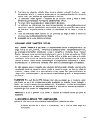 40
3. En el interior del colegio los vehículos deben circular a velocidad mínima (15 Kms/hora), y parar
únicamente en la bahía o andén de acceso peatonal, de manera paralela al anden, circulando
hasta el fondo, para permitir el ágil ingreso de todos los vehículos.
4. Los estudiantes deben ingresar y descender de los vehículos desde y hacia el andén
directamente y siempre deben hacerlo por el lado derecho del vehículo.
5. Por ningún motivo los vehículos deben retroceder dentro del colegio.
6. Los profesores que están en esta zona tienen la responsabilidad de cuidar el adecuado uso del
transporte por parte de los estudiantes a su transporte y de velar por que el flujo sea constante;
por esta razón no pueden atender consultas o conversaciones con los padres o madres de
familia.
7. Todos los conductores deben colaborar con las personas que dirigen el tráfico al interior del
colegio, para que su trabajo sea eficiente y rápido.
8. No se podrá usar la bocina al interior del colegio.
10.3 NORMAS SOBRE TRANSPORTE ESCOLAR.
10.3.1 OFERTA TRANSPORTE ESCOLAR: El Colegio no tiene el servicio de transporte directo a su
cargo; hasta el año 2015, inclusive, referencia a los padres de familia a transportadores conocidos,
que a lo largo del tiempo han ofrecido este servicio de transporte de estudiantes desde y hacia el
Colegio, transporte escolar que contratan directamente los padres de familia y/o acudientes. Por lo
tanto, corresponde a los padres y madres de familia verificar la debida autorización y el estricto
cumplimiento de las normas de transporte escolar por parte de los transportadores con quienes
contratan el servicio. De igual manera, deberán exigirle el acompañamiento permanente de un adulto,
evitar sobrecupos y el cumplimiento estricto del horario del Colegio, tanto de llegada como de salida.
En todos los casos quienes transportan a los estudiantes del Colegio están obligados a cumplir con la
normatividad vigente de transporte especial referida a transporte escolar, que tiene por objeto la
protección y máximo cuidado con la seguridad de los niños y jóvenes. Para garantizar lo anterior, el
colegio solicita a cada transportador los documentos correspondientes y verifica el acompañamiento
de un adulto. .
PARÁGRAFO 1º: A partir del año 2015 el colegio iniciará los procesos para que el transporrte escolar
sea ofrecido con una o dos empresas que cumplan a cabalidad con todas las normas nacionales y
locales; con los debidos seguros de responsabilidad civil y de accidentes, todo bajo la supervigilancia
especial del Colegio. Una vez adelantados esos procesos, se realizarán las acciones de divulgación e
información que sean del caso con transportadores y familias.
PARAGRAFO 2º.No se permiten “rutas piratas” o negocios de transporte escolar por parte de
particulares.
10.3.2 NORMAS DEL SERVICIO PARA LOS ESTUDIANTES.
Además de todas las normas estipuladas en el presente Manual los estudiantes deben:
 
1. La máxima autoridad en la ruta es la acompañante, por lo tanto de deben seguir sus
indicaciones.
 