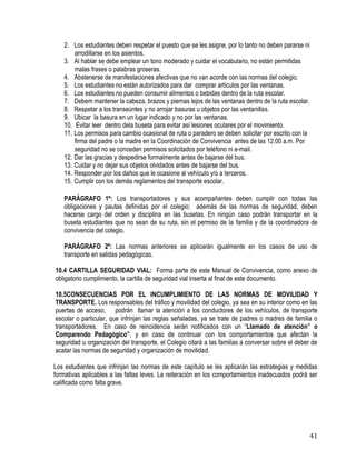41
2. Los estudiantes deben respetar el puesto que se les asigne, por lo tanto no deben pararse ni
arrodillarse en los asientos.
3. Al hablar se debe emplear un tono moderado y cuidar el vocabulario, no están permitidas
malas frases o palabras groseras.
4. Abstenerse de manifestaciones afectivas que no van acorde con las normas del colegio. 
5. Los estudiantes no están autorizados para dar comprar artículos por las ventanas. 
6. Los estudiantes no pueden consumir alimentos o bebidas dentro de la ruta escolar.
7. Debem mantener la cabeza, brazos y piernas lejos de las ventanas dentro de la ruta escolar. 
8. Respetar a los transeúntes y no arrojar basuras u objetos por las ventanillas.
9. Ubicar la basura en un lugar indicado y no por las ventanas.
10. Evitar leer dentro dela buseta para evitar así lesiones oculares por el movimiento.
11. Los permisos para cambio ocasional de ruta o paradero se deben solicitar por escrito con la
firma del padre o la madre en la Coordinación de Convivencia antes de las 12:00 a.m. Por
seguridad no se conceden permisos solicitados por teléfono ni e-mail. 
12. Dar las gracias y despedirse formalmente antes de bajarse del bus. 
13. Cuidar y no dejar sus objetos olvidados antes de bajarse del bus.
14. Responder por los daños que le ocasione al vehículo y/o a terceros.
15. Cumplir con los demás reglamentos del transporte escolar.
PARÁGRAFO 1º: Los transportadores y sus acompañantes deben cumplir con todas las
obligaciones y pautas definidas por el colegio; además de las normas de seguridad, deben
hacerse cargo del orden y disciplina en las busetas. En ningún caso podrán transportar en la
buseta estudiantes que no sean de su ruta, sin el permiso de la familia y de la coordinadora de
convivencia del colegio.
PARÁGRAFO 2º: Las normas anteriores se aplicarán igualmente en los casos de uso de
transporte en salidas pedagógicas.
10.4 CARTILLA SEGURIDAD VIAL: Forma parte de este Manual de Convivencia, como anexo de
obligatorio cumplimiento, la cartilla de seguridad vial inserta al final de este documento.
10.5CONSECUENCIAS POR EL INCUMPLIMIENTO DE LAS NORMAS DE MOVILIDAD Y
TRANSPORTE. Los responsables del tráfico y movilidad del colegio, ya sea en su interior como en las
puertas de acceso, podrán llamar la atención a los conductores de los vehículos, de transporte
escolar o particular, que infrinjan las reglas señaladas, ya se trate de padres o madres de familia o
transportadores. En caso de reincidencia serán notificados con un “Llamado de atención” o
Comparendo Pedagógico”, y en caso de continuar con los comportamientos que afectan la
seguridad u organización del transporte, el Colegio citará a las familias a conversar sobre el deber de
acatar las normas de seguridad y organización de movilidad.
Los estudiantes que infrinjan las normas de este capítulo se les aplicarán las estrategias y medidas
formativas aplicables a las faltas leves. La reiteración en los comportamientos inadecuados podrá ser
calificada como falta grave.
 