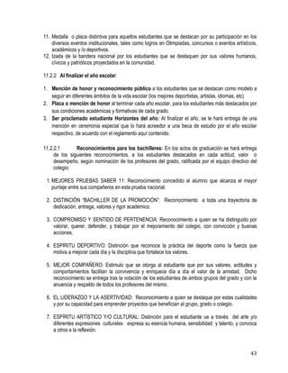 43
11. Medalla o placa distintiva para aquellos estudiantes que se destacan por su participación en los
diversos eventos institucionales, tales como logros en Olimpiadas, concursos o eventos artísticos,
académicos y /o deportivos.
12. Izada de la bandera nacional por los estudiantes que se destaquen por sus valores humanos,
cívicos y patrióticos proyectados en la comunidad.
11.2.2 Al finalizar el año escolar:
1. Mención de honor y reconocimiento público a los estudiantes que se destacan como modelo a
seguir en diferentes ámbitos de la vida escolar (los mejores deportistas, artistas, idiomas, etc)
2. Placa o mención de honor al terminar cada año escolar, para los estudiantes más destacados por
sus condiciones académicas y formativas de cada grado.
3. Ser proclamado estudiante Horizontes del año: Al finalizar el año, se le hará entrega de una
mención en ceremonia especial que lo hará acreedor a una beca de estudio por el año escolar
respectivo, de acuerdo con el reglamento aquí contenido.
11.2.2.1 Reconocimientos para los bachilleres: En los actos de graduación se hará entrega
de los siguientes reconocimientos, a los estudiantes destacados en cada actitud, valor o
desempeño, según nominación de los profesores del grado, ratificada por el equipo directivo del
colegio:
1. MEJORES PRUEBAS SABER 11: Reconocimiento concedido al alumno que alcanza el mayor
puntaje entre sus compañeros en esta prueba nacional.
2. DISTINCIÓN “BACHILLER DE LA PROMOCIÓN”: Reconocimiento a toda una trayectoria de
dedicación, entrega, valores y rigor académico.
3. COMPROMISO Y SENTIDO DE PERTENENCIA: Reconocimiento a quien se ha distinguido por
valorar, querer, defender, y trabajar por el mejoramiento del colegio, con convicción y buenas
acciones.
4. ESPIRITU DEPORTIVO: Distinción que reconoce la práctica del deporte como la fuerza que
motiva a mejorar cada día y la disciplina que fortalece los valores.
5. MEJOR COMPAÑERO: Estimulo que se otorga al estudiante que por sus valores, actitudes y
comportamientos facilitan la convivencia y enriquece día a día el valor de la amistad. Dicho
reconocimiento se entrega tras la votación de los estudiantes de ambos grupos del grado y con la
anuencia y respaldo de todos los profesores del mismo.
6. EL LIDERAZGO Y LA ASERTIVIDAD: Reconocimiento a quien se destaque por estas cualidades
y por su capacidad para emprender proyectos que benefician al grupo, grado o colegio.
7. ESPÍRITU ARTÍSTICO Y/O CULTURAL: Distinción para el estudiante ue a través del arte y/o
diferentes expresiones culturales expresa su esencia humana, sensibilidad y talento, y convoca
a otros a la reflexión.
 
