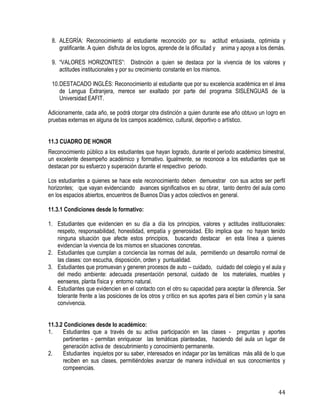 44
8. ALEGRÍA: Reconocimiento al estudiante reconocido por su actitud entusiasta, optimista y
gratificante. A quien disfruta de los logros, aprende de la dificultad y anima y apoya a los demás.
9. “VALORES HORIZONTES”: Distinción a quien se destaca por la vivencia de los valores y
actitudes institucionales y por su crecimiento constante en los mismos.
10.DESTACADO INGLÉS: Reconocimiento al estudiante que por su excelencia académica en el área
de Lengua Extranjera, merece ser exaltado por parte del programa SISLENGUAS de la
Universidad EAFIT.
Adicionamente, cada año, se podrá otorgar otra distinción a quien durante ese año obtuvo un logro en
pruebas externas en alguna de los campos académico, cultural, deportivo o artístico.
11.3 CUADRO DE HONOR
Reconocimiento público a los estudiantes que hayan logrado, durante el período académico bimestral,
un excelente desempeño académico y formativo. Igualmente, se reconoce a los estudiantes que se
destacan por su esfuerzo y superación durante el respectivo periodo.
Los estudiantes a quienes se hace este reconocimiento deben demuestrar con sus actos ser perfil
horizontes; que vayan evidenciando avances significativos en su obrar, tanto dentro del aula como
en los espacios abiertos, encuentros de Buenos Días y actos colectivos en general.
11.3.1 Condiciones desde lo formativo:
1. Estudiantes que evidencien en su día a día los principios, valores y actitudes institucionales:
respeto, responsabilidad, honestidad, empatía y generosidad. Ello implica que no hayan tenido
ninguna situación que afecte estos principios, buscando destacar en esta línea a quienes
evidencian la vivencia de los mismos en situaciones concretas.
2. Estudiantes que cumplan a conciencia las normas del aula, permitiendo un desarrollo normal de
las clases: con escucha, disposición, orden y puntualidad.
3. Estudiantes que promuevan y generen procesos de auto – cuidado, cuidado del colegio y el aula y
del medio ambiente: adecuada presentación personal, cuidado de los materiales, muebles y
eenseres, planta física y entorno natural.
4. Estudiantes que evidencien en el contacto con el otro su capacidad para aceptar la diferencia. Ser
tolerante frente a las posiciones de los otros y crítico en sus aportes para el bien común y la sana
convivencia.
11.3.2 Condiciones desde lo académico:
1. Estudiantes que a través de su activa participación en las clases - preguntas y aportes
pertinentes - permitan enriquecer las temáticas planteadas, haciendo del aula un lugar de
generación activa de descubrimiento y conocimiento permanente.
2. Estudiantes inquietos por su saber, interesados en indagar por las temáticas más allá de lo que
reciben en sus clases, permitiéndoles avanzar de manera individual en sus conocmientos y
compeencias.
 
