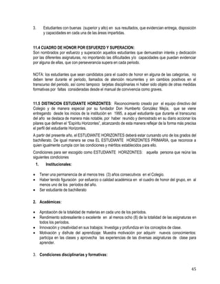 45
3. Estudiantes con buenas (superior y alto) en sus resultados, que evidencian entrega, disposición
y capacidades en cada una de las áreas impartidas.
11.4 CUADRO DE HONOR POR ESFUERZO Y SUPERACION:
Son nombrados por esfuerzo y superación aquellos estudiantes que demuestran interés y dedicación
por las diferentes asignaturas, no importando las dificultades y/o capacidades que puedan evidenciar
por alguna de ellas, que con perseverancia supera en cada periodo.
NOTA: los estudiantes que sean candidatos para el cuadro de honor en alguna de las categorías, no
deben tener durante el periodo, llamados de atención recurrentes y sin cambios positivos en el
transcurso del periodo, así como tampoco tarjetas disciplinarias ni haber sido objeto de otras medidas
formativas por faltas consideradas desde el manual de convivencia como graves.
11.5 DISTINCION ESTUDIANTE HORIZONTES: Reconocimiento creado por el equipo directivo del
Colegio y de manera especial por su fundador Don Humberto González Mejía, que se viene
entregando desde los inicios de la institución en 1995, a aquel estudiante que durante el transcurso
del año se destaca de manera más notable, por haber reunido y demostrado en su diario accionar los
pilares que definen el “Espíritu Horizontes”, alcanzando de esta manera reflejar de la forma más precisa
el perfil del estudiante Horizontes.
A partir del presente año, el ESTUDIANTE HORIZONTES deberá estar cursando uno de los grados del
bachillerato. De igual manera se crea EL ESTUDIANTE HORIZONTES PRIMARIA, que reconoce a
quien igualmente cumpla con las condiciones y mértitos establecidos para ello.
Condiciones para ser escogido como ESTUDIANTE HORIZONTES: aquella persona que reúna las
siguientes condiciones
1. Institucionales:
 Tener una permanencia de al menos tres (3) años consecutivos en el Colegio.
 Haber tenido figuración por esfuerzo o calidad académica en el cuadro de honor del grupo, en al
menos uno de los períodos del año.
 Ser estudiante de bachillerato
2. Académicas:
 Aprobación de la totalidad de materias en cada uno de los períodos.
 Rendimiento sobresaliente o excelente en al menos ocho (8) de la totalidad de las asignaturas en
todos los períodos.
 Innovación y creatividad en sus trabajos: Investiga y profundiza en los conceptos de clase.
 Motivación y disfrute del aprendizaje: Muestra motivación por adquirir nuevos conocimientos:
participa en las clases y aprovecha las experiencias de las diversas asignaturas de clase para
aprender.
3. Condiciones disciplinarias y formativas:
 