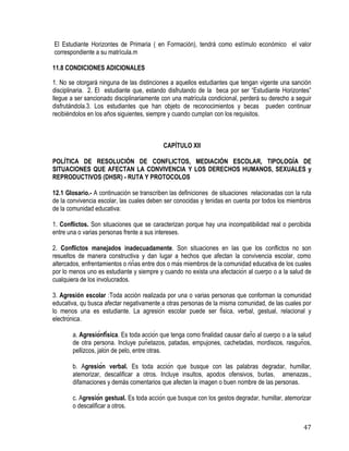 47
El Estudiante Horizontes de Primaria ( en Formación), tendrá como estímulo económico el valor
correspondiente a su matrícula.m
11.8 CONDICIONES ADICIONALES
1. No se otorgará ninguna de las distinciones a aquellos estudiantes que tengan vigente una sanción
disciplinaria. 2. El estudiante que, estando disfrutando de la beca por ser “Estudiante Horizontes”
llegue a ser sancionado disciplinariamente con una matrícula condicional, perderá su derecho a seguir
disfrutándola.3. Los estudiantes que han objeto de reconocimientos y becas pueden continuar
recibiéndolos en los años siguientes, siempre y cuando cumplan con los requisitos. 
CAPÍTULO XII
POLÍTICA DE RESOLUCIÓN DE CONFLICTOS, MEDIACIÓN ESCOLAR, TIPOLOGÍA DE
SITUACIONES QUE AFECTAN LA CONVIVENCIA Y LOS DERECHOS HUMANOS, SEXUALES y
REPRODUCTIVOS (DHSR) - RUTA Y PROTOCOLOS
12.1 Glosario.- A continuación se transcriben las definiciones de situaciones relacionadas con la ruta
de la convivencia escolar, las cuales deben ser conocidas y tenidas en cuenta por todos los miembros
de la comunidad educativa:
1. Conflictos. Son situaciones que se caracterizan porque hay una incompatibilidad real o percibida
entre una o varias personas frente a sus intereses.
2. Conflictos manejados inadecuadamente. Son situaciones en las que los conflictos no son
resueltos de manera constructiva y dan lugar a hechos que afectan la convivencia escolar, como
altercados, enfrentamientos o riñas entre dos o más miembros de la comunidad educativa de los cuales
por lo menos uno es estudiante y siempre y cuando no exista una afectación al cuerpo o a la salud de
cualquiera de los involucrados.
3. Agresión escolar :Toda acción realizada por una o varias personas que conforman la comunidad
educativa, qu busca afectar negativamente a otras personas de la misma comunidad, de las cuales por
lo menos una es estudiante. La agresión escolar puede ser física, verbal, gestual, relacional y
electrónica.
a. Agresiónfísica. Es toda acción que tenga como finalidad causar daño al cuerpo o a la salud
de otra persona. Incluye puñetazos, patadas, empujones, cachetadas, mordiscos, rasguños,
pellizcos, jalón de pelo, entre otras.
b. Agresión verbal. Es toda acción que busque con las palabras degradar, humillar,
atemorizar, descalificar a otros. Incluye insultos, apodos ofensivos, burlas, amenazas.,
difamaciones y demás comentarios que afecten la imagen o buen nombre de las personas.
c. Agresión gestual. Es toda acción que busque con los gestos degradar, humillar, atemorizar
o descalificar a otros.
 