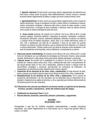 48
d. Agresión relacional. Es toda acción que busque afectar negativamente las relaciones que
otros tienen. Incluye excluir de grupos, aislar deliberadamente y difundir rumores o secretos
buscando afectar negativamente el estatus o imagen que tiene la persona frente a otros.
e. Agresiónelectrónica. Es toda .acción que busque afectar negativamente a otros a través de
medios electrónicos. Incluye la divulgación de fotos o videos íntimos o humillantes en Internet,
realizar comentarios insultantes u ofensivos sobre otros a través de redes sociales y enviar
correos electrónicos o mensajes de texto insultantes u ofensivos, tanto de manera anónima
como cuando se revela la identidad de quien los envía.
4. Acoso escolar (bullying). De acuerdo con el artículo 2 de la Ley 1620 de 2013, es toda
conducta negativa, intencional metódica y sistemática de agresión, intimidación, humillación,
ridiculización, difamación, coacción, aislamiento deliberado, amenaza o incitación a la violencia
o cualquier forma de maltrato psicológico, verbal, físico o por medios electrónicos contra un
niño, niña o adolescente. por parte de un estudiante o varios de sus pares con quienes
mantiene una relación de poder asimétrica, que se presenta de forma reiterada o a lo largo de
un tiempo determinado. También puede ocurrir por parte de docentes contra estudiantes, o por
parte de estudiantes contra docentes, ante la indiferencia o complicidad de su entorno.
5. Ciberacoso escolar (ciberbullying). De acuerdo con el artículo 2 de la Ley 1620 de 2013, es toda
forma de intimidación con uso deliberado de tecnologías de información (Internet, redes sociales
virtuales, telefoníamóvil y video juegos online) para ejercer maltrato psicológico y continuado.
6. Violencia sexual. De acuerdo con lo establecido en el artículo 2 de la Ley 1146 de 2007, "se
entiende por violencia sexual contra niños, niñas y adolescentes todo acto o comportamiento de
tipo sexual ejercido sobre un niño, niña o adolescente, utilizando la fuerza o cualquier forma de
coerciónfísica, psicológica o emocional, aprovechando las condiciones de indefensión, de
desigualdad y las relaciones de poder existentes entre víctima y agresor".
7. Vulneración de los derechos de los niños, niñas y adolescentes: Es toda situación de daño,
lesión o perjuicio que impide el ejercicio pleno de los derechos de los niños, niñas y adolescentes
8. Restablecimiento de los derechos de los niños, niñas y adolescentes: Es el conjunto de
actuaciones administrativas y de otra naturaleza, que se desarrollan para la restauración de su
dignidad e integridad como sujetos de derechos, y de su capacidad para disfrutar efectivamente de
los derechos que le han sido vulnerados.
12.2 Situaciones mas comunes que afectan la convivencia escolar y el ejercicio de los derechos
humanos, sexuales y reproductivos, dentro del contexto propio del colegio–
 Clasificación en situaciones Tipos 1, 2 y 3.
 Ruta de atención: promoción, prevención, atención ( protocolos) y seguimiento.
SECCIÓN I
SITUACIONES TIPO 1
Corresponden a este tipo los conflictos manejados inadecuadamente y aquellas situaciones
esporádicas que inciden negativamente en el clima escolar, que en ningún caso generan daños al
cuerpo o a la salud.
 
