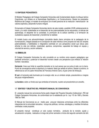 5
1.5 ENFOQUE PEDAGÓGICO:
El Modelo Pedagógico del Colegio Campestre Horizontes está fundamentado desde el enfoque teórico
Cognitivista, con énfasis en el Aprendizaje Significativo y el Constructivismo. Desde los postulados
filosóficos del Colegio, el modelo se enriquece con el sello personal de la institución: interiorización de
valores explícitos y desarrollo humano integral.
Enmarcado el Colegio Campestre Horizontes dentro de este modelo, posibilita VIVIR cotidianamente la
misión y la visión sustentadas en el desarrollo de las potencialidades de los educandos, el disfrute del
aprendizaje, el despertar de la curiosidad, la promoción de la actitud científica y la formación de
ciudadanos capaces de trascender y transformar la realidad.
El modelo busca una educaciónintegra (concebida desde claros principios de la pedagogía de la
humanización), integral (basada en la concepción de cada individuo como proyecto de vida con amplias
potencialidades y habilidades) e integradora (centrada en una perspectiva social que educa para
afrontar la vida con disfrute, creatividad, apertura, compromiso, capacidad de trabajo en equipo y
voluntad de servicio y acción solidaria).
1.6 SÍMBOLOS
El Colegio Campestre Horizontes ha sido concebido en su nombre como espacio pedagógico que
pretende armonizar y potenciar el desarrollo humano desde una perspectiva que enfatiza la relación
hombre- naturaleza.
Horizonte: línea que limita la superficie terrestre en la cual parece que se junta el cielo con la tierra.
Punto de convergencia entre lo espiritual y lo material. Ideal que señala el camino. Desde lo pictórico, la
referencia es con el cuadro Horizontes de Francisco Antonio Cano, el gran pintor de Antioquia.
El sol: el horizonte está iluminado por la energía vital, es un símbolo simple, precolombino e insignia
del grupo indígenaDesana.
La bandera: sobre un fondo azul que simboliza el horizonte, nuestro sol precolombino en amarillo.
1.7 SENTIDO Y OBJETIVO DEL PRESENTE MANUAL DE CONVIVENCIA
El presente manual de convivencia forma parte integral del Proyecto Educativo Institucional –PEI del
Colegio Campestre Horizontes, de conformidad con lo establecido por la Ley 115 de 1995 y Decreto
1860 de 1994.
El Manual de Convivencia es un medio para procurar relaciones armoniosas entre los diferentes
integrantes de la comunidad educativa; incluye las políticas, normas, estrategias y medidas formativas
orientadas a este propósito.
El presente manual constituye un solo cuerpo normativo, producto de la revisión, ajuste y
actualización completa, realizada a lo largo del primer semestre e inicios del segundo semestre del año
 