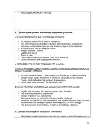 50
• AISLAR DELIBERADAMENTE A OTROS.
1.2 Conflictos que se generan o relacionan con los profesores y directivos:
a.CLASES INDISCIPLINADAS QUE FAVORECEN EL CONFLICTO:
• Sin manejo de autoridad- rol de adulto no bien ejercido.
• Reto a las normas y/o a la autoridad por parte de alguno o algunos de los estudiantes.
• Interrupción constante de las clases por parte de alguno o algunos de los estudiantes
• Actitud de burla en clase sin manejo del profesor.
• Irrespeto estudiante – profesor.
• Llegadas tarde a clase
• Salidas de clase.
• Uso no autorizado del celular: llamadas, chats, uso de internet, etc.
• Uso no autorizado de Ipods y otros aparatos de música.
b. DIFICULTADES POR FALTA DE ESCUCHA DE LOS ALUMNOS
c.CONFLICTOS POR NO CUMPLIR LOS PROTOCOLOS O NORMAS PARA LA PRESENTACION DE
TAREAS; TRABAJOS Y EXAMENES.
• Fraudes o intentos de fraudes : Tareas que se copian; Trabajos que se copian unos a otros
• Tareas o trabajos bajados directamente de Internet, sin trabajo adicional del estudiante.
• Fraude o intento de fraude en la presentación de evaluaciones.
• Uso del celular en los examenes. ( Servicio de datos o voz).
d.CONFLICTOS POR DIFERENCIAS DE LOS ESTUDIANTES CON LOS PROFESORES:
• Llegadas tarde del profesor a la clase, lo que genera bulla y desorden
• Falta de escucha por parte de los profesores
• Irrespeto del profesor hacia estudiante(s)
• Autoritarismo, ironias, por parte de los profesores hacia los estudiantes.
• Intimidación real o sentida por parte del estudiante, para expresar las propias ideas, incluyendo
las relacionadas con libertad para expresar opiniones políticas, de culto y análogas.
• Falta de comprensión de las temáticas, en razón de la metodología o didáctica.
1.3 Conflictos relacionados con las relaciones sentimentales:
• Relaciones de “noviazgo” prematuras, entre niños que no están en las condiciones de edad y/o
 