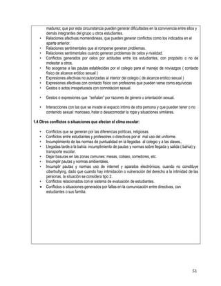 51
madurez; que por esta circunstancia pueden generar dificultades en la convivencia entre ellos y
demás integrantes del grupo u otros estudiantes.
• Relaciones afectivas momentáneas, que pueden generar conflictos como los indicados en el
aparte anterior.
• Relaciones sentimentales que al romperse generan problemas.
• Relaciones sentimentales cuando generan problemas de celos y rivalidad.
• Conflictos generados por celos por actitudes entre los estudiantes, con propósito o no de
molestar a otros.
• No acogerse a las pautas establecidas por el colegio para el manejo de noviazgos ( contacto
físico de alcance erótico sexual )
• Expresiones afectivas no autorizadas al interior del colegio ( de alcance erótico sexual )
• Expresiones afectivas con contacto físico con profesores que pueden verse como equívocas
• Gestos o actos irrespetuosos con connotacion sexual.
• Gestos o expresiones que “señalan” por razones de género u orientación sexual. 
• Interacciones con las que se invade el espacio intimo de otra persona y que pueden tener o no
contenido sexual: manoseo, halar o desacomodar la ropa y situaciones similares.
1.4 Otros conflictos o situaciones que afectan el clima escolar:
• Conflictos que se generan por las diferencias políticas, religiosas.
• Conflictos entre estudiantes y profesotres o directivos por el mal uso del uniforme.
• Incumplimiento de las normas de puntualidad en la llegadas al colegio y a las clases..
• Llegadas tarde a la bahía: incumplimiento de pautas y normas sobre llegada y salida ( bahía) y
transporte escolar.
• Dejar basuras en las zonas comunes: mesas, coliseo, corredores, etc.
• Incumplir pautas y normas ambientales.
• Incumplir pautas y normas uso de internet y aparatos electrónicos, cuando no constituye
ciberbullying, dado que cuando hay intimidación o vulneración del derecho a la intimidad de las
personas, la situación se considera tipo 2.
• Conflictos relacionados con el sistema de evaluación de estudiantes.
 Conflictos o situaciones generados por fallas en la comunicación entre directivas, con
estudiantes o sus familia.
 