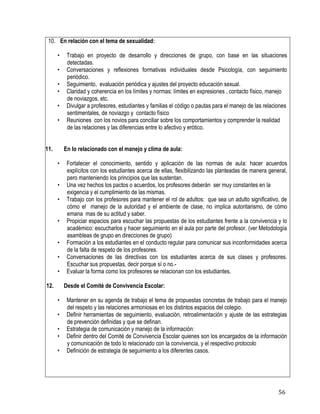 56
10. En relación con el tema de sexualidad:
• Trabajo en proyecto de desarrollo y direcciones de grupo, con base en las situaciones
detectadas.
• Conversaciones y reflexiones formativas individuales desde Psicología, con seguimiento
periódico.
• Seguimiento, evaluación periódica y ajustes del proyecto educación sexual.
• Claridad y coherencia en los límites y normas: límites en expresiones , contacto físico, manejo
de noviazgos, etc.
• Divulgar a profesores, estudiantes y familias el código o pautas para el manejo de las relaciones
sentimentales, de noviazgo y contacto físico
• Reuniones con los novios para conciliar sobre los comportamientos y comprender la realidad
de las relaciones y las diferencias entre lo afectivo y erótico.
11. En lo relacionado con el manejo y clima de aula:
• Fortalecer el conocimiento, sentido y aplicación de las normas de aula: hacer acuerdos
explícitos con los estudiantes acerca de ellas, flexibilizando las planteadas de manera general,
pero manteniendo los principios que las sustentan.
• Una vez hechos los pactos o acuerdos, los profesores deberán ser muy constantes en la
exigencia y el cumplimiento de las mismas.
• Trabajo con los profesores para mantener el rol de adultos: que sea un adulto significativo, de
cómo el manejo de la autoridad y el ambiente de clase, no implica autoritarismo, de cómo
emana mas de su actitud y saber.
• Propiciar espacios para escuchar las propuestas de los estudiantes frente a la convivencia y lo
académico: escucharlos y hacer seguimiento en el aula por parte del profesor. (ver Metodología
asambleas de grupo en direcciones de grupo)
• Formación a los estudiantes en el conducto regular para comunicar sus inconformidades acerca
de la falta de respeto de los profesores.
• Conversaciones de las directivas con los estudiantes acerca de sus clases y profesores.
Escuchar sus propuestas, decir porque sí o no.-
• Evaluar la forma como los profesores se relacionan con los estudiantes.
12. Desde el Comité de Convivencia Escolar:
• Mantener en su agenda de trabajo el tema de propuestas concretas de trabajo para el manejo
del respeto y las relaciones armoniosas en los distintos espacios del colegio.
• Definir herramientas de seguimiento, evaluación, retroalimentación y ajuste de las estrategias
de prevención definidas y que se definan.
• Estrategia de comunicación y manejo de la información:
• Definir dentro del Comité de Convivencia Escolar quienes son los encargados de la información
y comunicación de todo lo relacionado con la convivencia, y el respectivo protocolo
• Definición de estrategia de seguimiento a los diferentes casos.
 