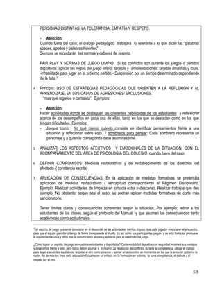 58
PERSONAS DISTINTAS, LA TOLERANCIA, EMPATÍA Y RESPETO.
- Atención:
Cuando fuera del caso, el diálogo pedagógico trabajará lo referente a lo que dicen las “palabras
soeces, apodos y palabras hirientes” .
Siempre se recordarán las normas y deberes de respeto.
FAIR PLAY Y NORMAS DE JUEGO LIMPIO: Si los conflictos son durante los juegos o partidos
deportivos: aplicar las reglas del juego limpio: tarjetas y amonestaciones: tarjetas amarillas y rojas.
-inhabilitado para jugar en el próximo partido.- Suspensión por un tiempo determinado dependiendo
de la falta.1
4. Principio: USO DE ESTRATEGIAS PEDAGÓGICAS QUE ORIENTEN A LA REFLEXIÓN Y AL
APRENDIZAJE, EN LOS CASOS DE AGRESIONES/ EXCLUSIONES.
“mas que regaños o cantaleta”. Ejemplos:
- Atención:
Hacer actividades donde se destaquen las diferentes habilidades de los estudiantes y reflexionar
acerca de los desempeños en cada una de ellas, tanto en las que se destacan como en las que
tengan dificultades. Ejemplos:
- Juegos como: Yo qué pienso cuando..consiste en identificar pensamientos frente a una
situación y reflexionar sobre esto. 7 sombreros para pensar: Cada sombrero representa un
personaje y a quien le corresponda debe asumir ese rol.
5. ANALIZAR LOS ASPECTOS AFECTIVOS Y EMOCIONALES DE LA SITUACION, CON EL
ACOMPAÑAMIENTO DEL AREA DE PSICOLOGIA DEL COLEGIO, cuando fuere del caso.
6. DEFINIR COMPOMISOS: Medidas restaurativas y de restablecimiento de los derechos del
afectado. ( constancia escrita)
7. APLICACION DE CONSECUENCIAS: En la aplicación de medidas formativas se preferiràla
aplicación de medidas restaurativas ( vercapítulo correspondiento al Régimen Disciplinario.
Ejemplo: Realizar actividades de limpieza en jornada extra o descanso. Realizar trabajos que den
ejemplo. No obstante, según sea el caso, se podrán aplicar medidas formativas de corte mas
sancionatorio.
Tener límites claros y consecuencias coherentes según la situación. Por ejemplo; retirar a los
estudiantes de las clases, según el protocolo del Manual y que asuman las consecuencias tanto
académicas como actitudinales.
1Un espíritu de juego pretende demostrar en el desarrollo de las actividades méritos limpios, que cada jugador vivencia en el encuentro,
para que el equipo ganador obtenga de forma transparente el triunfo. Es así como sus participantes juegan y de esta forma se promueve
la equidad entre unos y otros tras la comunicación sincera y solidaria para el desarrollo del juego.
¿Cómo lograr un espíritu de juego en nuestros estudiantes y deportistas? Cada modalidad deportiva con seguridad mostrará sus ventajas
y desaciertos frente a esto, pero todos deben apuntar a lo mismo: La resolución de conflictos durante la competencia, utilizar el diálogo
para llegar a acuerdos equitativos, respetar al otro como persona y ejercer un autocontrol en momentos en los que la emoción gobierna la
razón. No de más los fines de la educación física hacen un énfasis en la formación en valores, la sana competencia, el disfrute y el
respeto por el otro.
 
