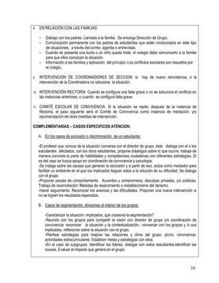 59
8. EN RELACIÓN CON LAS FAMILIAS:
- Diálogo con los padres: Llamada a la familia: Se encarga Dirección de Grupo.
- Comunicación permanente con los padres de estudiantes que estén involucrados en este tipo
de situaciones, a través del correo, agenda o entrevistas.
- Cuando se presenta una burla o un niño queda triste, el colegio debe comunicarlo a la familia
para que ellos conozcan la situación.
- Información a las familias y aplicaciòn del principio: Los conflictos escolares son resueltos por
el colegio.
9. INTERVENCION DE COORDINADORES DE SECCION: si hay de nuevo reincidencia, o la
intervención de la Coordinadora no soluciona la situación.
10. INTERVENCIÓN RECTORÍA: Cuando se configura una falta grave o no se soluciona el conflicto en
las instancias anteriores, o cuando se configura falta grave.
11. COMITÉ ESCOLAR DE CONVIVENCIA: Si la situación se repite, despues de la instancia de
Rectoría, el paso siguiente será el Comité de Convivencia como instancia de mediación, y/o
recomendación de otras medidas de intervención.
COMPLEMENTARIAS – CASOS ESPECIFICOS ATENCION:
A. En los casos de exclusión o discriminación de un estudiante:
-El profesor que conoce de la situación conversa con el director de grupo, éste dialoga con el o los
estudiantes afectados, con los otros estudiantes, propone díáalogos sobre lo que ocurre, trabaja de
manera concreta la parte de habilidades y competencias ciudadanas con diferentes estrategias. Si
es del caso se busca apoyo en coordinación de convivencia y psicología.
-Se indaga sobre las causas que generan la exclusión y a partir de eso, actúa como mediador para
facilitar un ambiente en el que los implicados lleguen solos a la solución de su dificultad. Se dialoga
con el grupo.
-Proponer pautas de comportamiento. Acuerdos y compromisos; disculpas privadas, y/o públicas.
Trabajo de reconciliación: Medidas de resarcimiento o restablecimieno del derecho.
-Hacer seguimiento. Reconocer los avances y las dificultades. Proponer una nueva intervención si
no se logran los resultados esperados.
B. Casos de segmentación, divisiones al interior de los grupos:
-Caracterizar la situación: implicados, qué ocasiona la segmentación?
-Reunión con los grupos para compartir la visión con director de grupo y/o coordinación de
convivencia: reconocer la situación y la contextualización.: conversar con los grupos y /o sus
implicados, reflexionar sobre la situación con el grupo.
-Plantear estrategias para mejorar las relaciones y clima del grupo: picnic, convivencia,
actividades extracurriculares: Establcer metas y estrategias con ellos.
-En el caso de subgrupos: Identificar los lideres, dialogar con estos estudiantes.Identificar las
causas. Evaluar el impacto que genera en el grupo.
 