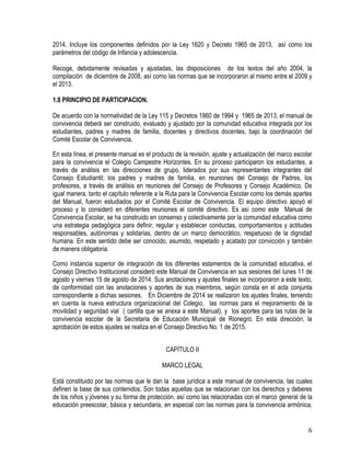 6
2014. Incluye los componentes definidos por la Ley 1620 y Decreto 1965 de 2013, así como los
parámetros del código de Infancia y adolescencia.
Recoge, debidamente revisadas y ajustadas, las disposiciones de los textos del año 2004, la
compilación de diciembre de 2008, así como las normas que se incorporaron al mismo entre el 2009 y
el 2013.
1.8 PRINCIPIO DE PARTICIPACION.
De acuerdo con la normatividad de la Ley 115 y Decretos 1860 de 1994 y 1965 de 2013, el manual de
convivencia deberá ser construido, evaluado y ajustado por la comunidad educativa integrada por los
estudiantes, padres y madres de familia, docentes y directivos docentes, bajo la coordinación del
Comité Escolar de Convivencia.
En esta línea, el presente manual es el producto de la revisión, ajuste y actualización del marco escolar
para la convivencia el Colegio Campestre Horizontes. En su proceso participaron los estudiantes, a
través de análisis en las direcciones de grupo, liderados por sus representantes integrantes del
Consejo Estudiantil; los padres y madres de familia, en reuniones del Consejo de Padres, los
profesores, a través de análisis en reuniones del Consejo de Profesores y Consejo Académico. De
igual manera, tanto el capítulo referente a la Ruta para la Convivencia Escolar como los demás apartes
del Manual, fueron estudiados por el Comité Escolar de Convivencia. El equipo directivo apoyó el
proceso y lo consideró en diferentes reuniones el comité directivo. Es así como este Manual de
Convivencia Escolar, se ha construido en consenso y colectivamente por la comunidad educativa como
una estrategia pedagógica para definir, regular y establecer conductas, comportamientos y actitudes
responsables, autónomas y solidarias, dentro de un marco democrático, respetuoso de la dignidad
humana. En este sentido debe ser conocido, asumido, respetado y acatado por convicción y también
de manera obligatoria.
Como instancia superior de integración de los diferentes estamentos de la comunidad educativa, el
Consejo Directivo Institucional consideró este Manual de Convivencia en sus sesiones del lunes 11 de
agosto y viernes 15 de agosto de 2014. Sus anotaciones y ajustes finales se incorporaron a este texto,
de conformidad con las anotaciones y aportes de sus miembros, según consta en el acta conjunta
correspondiente a dichas sesiones. En Diciembre de 2014 se realizaron los ajustes finales, teniendo
en cuenta la nueva estructura organizacional del Colegio, las normas para el mejoramiento de la
movilidad y seguridad vial ( cartilla que se anexa a este Manual), y los aportes para las rutas de la
convivencia escolar de la Secretaria de Educación Municipal de Rionegro. En esta dirección, la
aprobación de estos ajustes se realiza en el Consejo Directivo No. 1 de 2015.
CAPÍTULO II
MARCO LEGAL
Está constituido por las normas que le dan la base jurídica a este manual de convivencia, las cuales
definen la base de sus contenidos. Son todas aquellas que se relacionan con los derechos y deberes
de los niños y jóvenes y su forma de protección, así como las relacionadas con el marco general de la
educación preescolar, básica y secundaria, en especial con las normas para la convivencia armónica,
 