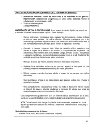62
CAUSA INTIMIDACON, MALTRATO, HUMILLACION O SENTIMIENTOS SIMILARES.
 Intimidación relacional: cuando se hacen daño a las relaciones de una persona.
Discriminación o exclusión de una persona, por una o varias personas. Rechazo a
estudiantes por su personalidad o estilo.
 Violencia basada en género.
 Acoso por homofobia.
d.INTIMIDACION VIRTUAL O CIBERBULLYING: Acoso a través de medios digitales, de acuerdo con
la definición indicada al comienzo de este capítulo. Puede darse por:
 Correos electrónicos, mensajes de texto o cualquier tipo de mensajería o chats y similares
en distintas redes sociales, de carácter ofensivo, difamante o denigrante, con o sin
vocabulario y expresiones vulgares o soeces, que corresponda a información real o falsa, o
con información de terceros; enviados desde cuentas de agresores o anónimas.
 Compartir o reenviar imágenes, fotos, videos de contenido erótico, sugestivo o que
afecten la imagen de la persona o su intimidad, o comprometedores en general; de
estudiantes u otros miembros de la comunidad del Colegio, en redes sociales. Incluye fotos
o video clips humillantes o comprometedores divulgados a través de la red. Pueden ser de
contenido sexual o de charlas, burlas, golpes o maltratos.
 Mensajes de critica por internet, sobre las relaciones afectivas de compañeros.
 Suplantación de identidades en las que una persona ( agresor) se hace pasar por otra
(víctima), para enviar mensajes electrónicos que la hacen quedar mal.
 Difundir rumores o secretos buscando afectar la imagen de una persona, por medios
electrónicos.
 Usar las imágenes o fotos de las redes sociales, para pasarlas a otros sitios virtuales, o
retocarlas o rotularlas.
 Otros comportamientos o actuaciones a través o por medio de dispositivos móviles y/o uso
de internet, de alguno o algunos estudiantes o miembros del colegio, que tenga las
características de acoso contra otro miembro del colegio.
Estos comportamientos pueden tener o no un contenido sexual: discriminación por el sexo,
orientación sexual, identidad de género, relaciones de pareja o comportamientos sexuales)
NOTA: Dado el impacto de la divulgación probable de estos mensajes, imágenes, etc., no se
requiere que esta forma de acoso sea reiterada y sistematica, para calificarla de ciberbullyng o
ciber acoso.
f. Intimidación con combinación de formas:
( molestias físicas, notas, exclusiones, comentarios facebook).
 