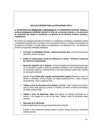 63
RUTA DE ATENCIÓN PARA LAS SITUACIONES TIPO II:
A. ESTRATEGIAS DE PROMOCIÓN Y PREVENCION DE LA CONVIVENCIA ESCOLAR: Medidas y
acciones pedagógicas orientadas a generar un clima de convivencia armónica y a la prevención
de situaciones que afectan la convivencia y el ejercicio de los derechos humanos, sexuaes y
reproductivos.
Se incluyen las estrategias generales de formación en competencias ciudadanas y habilidades sociales
y emocionales descritas para la promoción de la convivencia armónica y el respeto a los derechos de
los demás, en la Sección 1 de este capítulo corrrespondiente a las Situaciones Tipo I. Se plantean en
concreto, las siguientes estrategias pedaógicas:
 Formación en Habilidades Sociales, desde los primeros años, a través del proyecto de
desarrollo y dirección de grupo.
 Enfásis en autoconcepto; niveles de confianza en sí mismo; formación y manejo de
las relaciones interpersonales
 Desarrollo específico de la Empatía ( la falta de empatía está relacionada directamente
con la intimidación escolar). A través de actividades orientadas a que los estudiantes traten
de comprender cognitiva y emocionalmente lo que otras personas puedan estar sintiendo
en una situación particular.
Ejemplo: Proyectodesarrollar empatía experimentando empatía (Empatía en el arte, en
Historia, en literatura). Lecturas dirigidas, con talleres posteriores.Cine y videos. Escritura
de experiencias. Teatro y juegos de roles.
 Talleres a partir de situaciones de la literatura y el cine. ( Hacer inventario de novelas y
cne). Ej: Oliver Twist, Jane Eyre, Corazón, La Ciudad y Los Perros, el Señor de las Moscas,
ver listado sicòlogas CES).
 Talleres a partir de situaciones reales pero lejanas: por ejemplo, personajes de la
historia, o una tragedia de un niño en otro país). Talleres a partir de situaciones reales
cercanas.
 Desarrollo de la Asertividad
( La falta de asertividad es la principal característica de las víctimas)
- Enseñar a usar expresiones asertivas desde la primera infancia para frenar comentarios
molestos de otros.
 