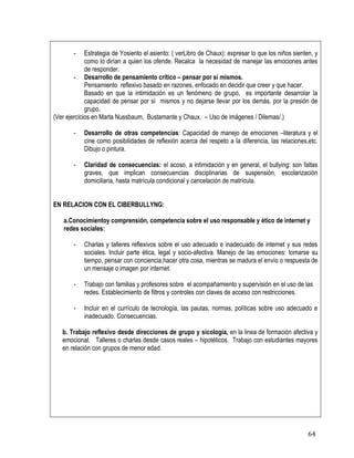 64
- Estrategia de Yosiento el asiento: ( verLibro de Chaux): expresar lo que los niños sienten, y
como lo dirían a quien los ofende. Recalca la necesidad de manejar las emociones antes
de responder.
- Desarrollo de pensamiento crítico – pensar por sí mismos.
Pensamiento reflexivo basado en razones, enfocado en decidir que creer y que hacer.
Basado en que la intimidación es un fenómeno de grupo, es importante desarrolar la
capacidad de pensar por sí mismos y no dejarse llevar por los demás, por la presión de
grupo.
(Ver ejercicios en Marta Nussbaum, Bustamante y Chaux. – Uso de imágenes / Dilemas/.)
- Desarrollo de otras competencias: Capacidad de manejo de emociones –literatura y el
cine como posibilidades de reflexión acerca del respeto a la diferencia, las relaciones,etc.
Dibujo o pintura.
- Claridad de consecuencias: el acoso, a intimidación y en general, el bullying: son faltas
graves, que implican consecuencias disciplinarias de suspensión, escolarización
domiciliaria, hasta matrícula condicional y cancelación de matrícula.
EN RELACION CON EL CIBERBULLYNG:
a.Conocimientoy comprensión, competencia sobre el uso responsable y ético de internet y
redes sociales:
- Charlas y talleres reflexivos sobre el uso adecuado e inadecuado de internet y sus redes
sociales. Incluir parte ética, legal y socio-afectiva. Manejo de las emociones: tomarse su
tiempo, pensar con conciencia,hacer otra cosa, mientras se madura el envío o respuesta de
un mensaje o imagen por internet.
- Trabajo con familias y profesores sobre el acompañamiento y supervisión en el uso de las
redes. Establecimiento de filtros y controles con claves de acceso con restricciones.
- Incluir en el currículo de tecnología, las pautas, normas, políticas sobre uso adecuado e
inadecuado. Consecuencias.
b. Trabajo reflexivo desde direcciones de grupo y sicología, en la linea de formación afectiva y
emocional. Talleres o charlas desde casos reales – hipotéticos. Trabajo con estudiantes mayores
en relación con grupos de menor edad.
 
